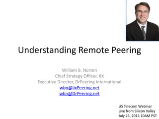 Understanding Remote Peering
William B. Norton
Chief Strategy Officer, IIX
Executive Director, DrPeering International
wbn@iixPeering.net
wbn@DrPeering.net
US Telecom Webinar
Live from Silicon Valley
July 23, 2013 10AM PST
 
