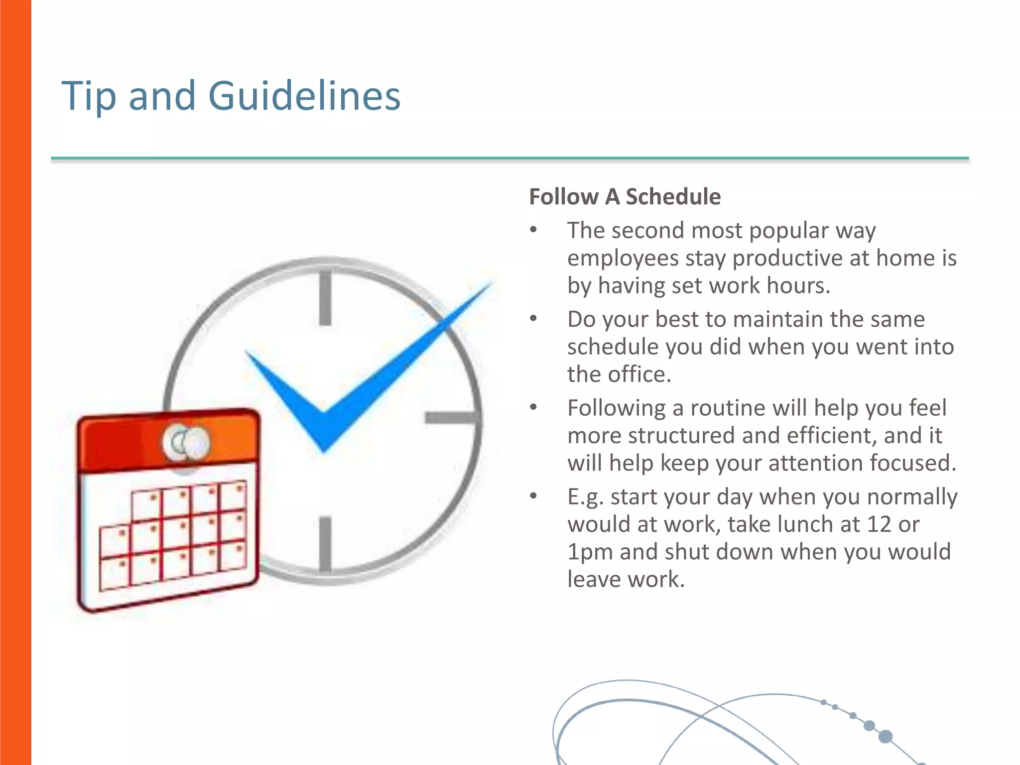 Tip and Guidelines
Follow A Schedule
• The second most popular way
employees stay productive at home is
by having set work hours.
• Do your best to maintain the same
schedule you did when you went into
the office.
• Following a routine will help you feel
more structured and efficient, and it
will help keep your attention focused.
• E.g. start your day when you normally
would at work, take lunch at 12 or
1pm and shut down when you would
leave work.
 