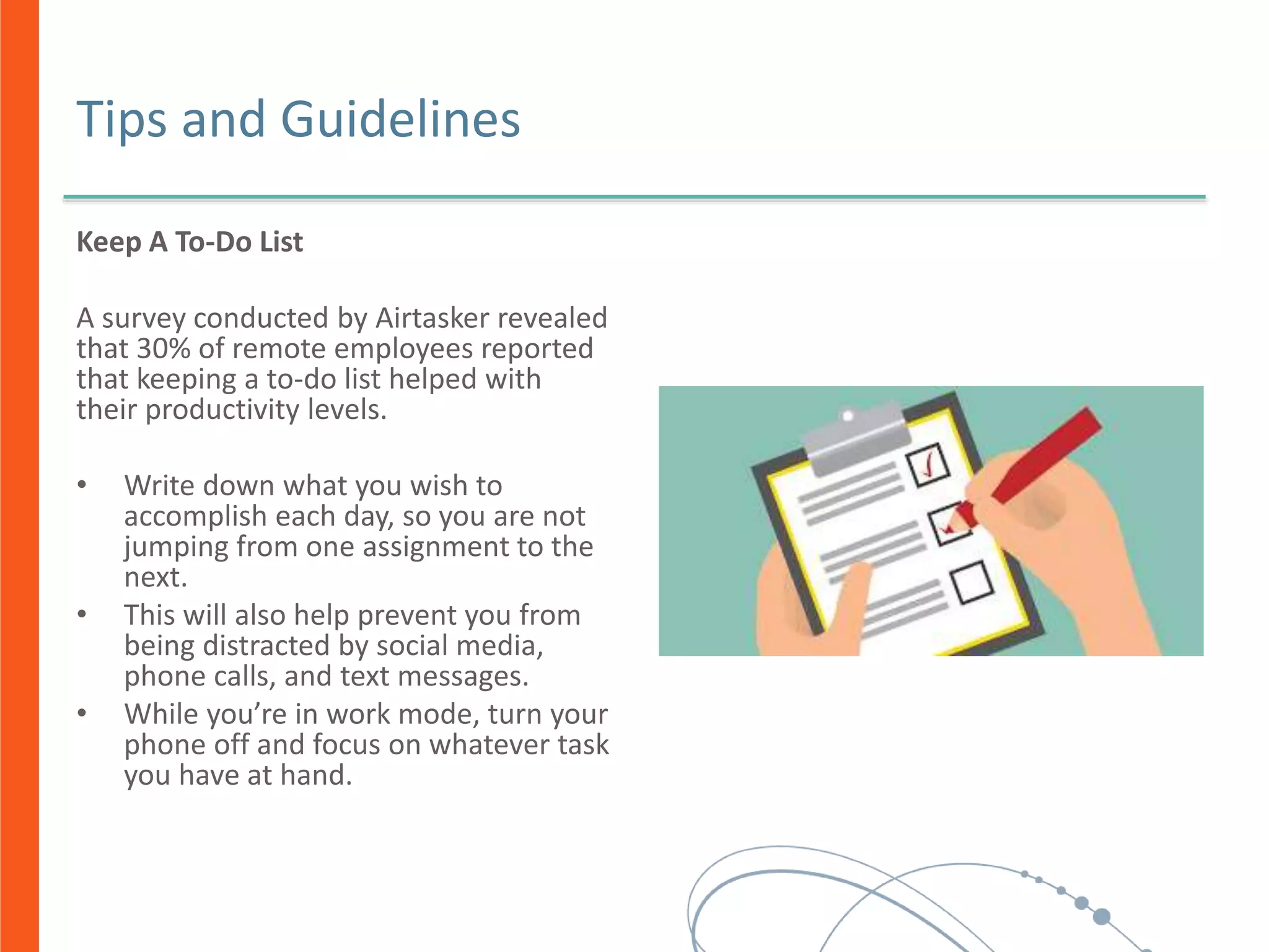 Tips and Guidelines
Keep A To-Do List
A survey conducted by Airtasker revealed
that 30% of remote employees reported
that keeping a to-do list helped with
their productivity levels.
• Write down what you wish to
accomplish each day, so you are not
jumping from one assignment to the
next.
• This will also help prevent you from
being distracted by social media,
phone calls, and text messages.
• While you’re in work mode, turn your
phone off and focus on whatever task
you have at hand.
 