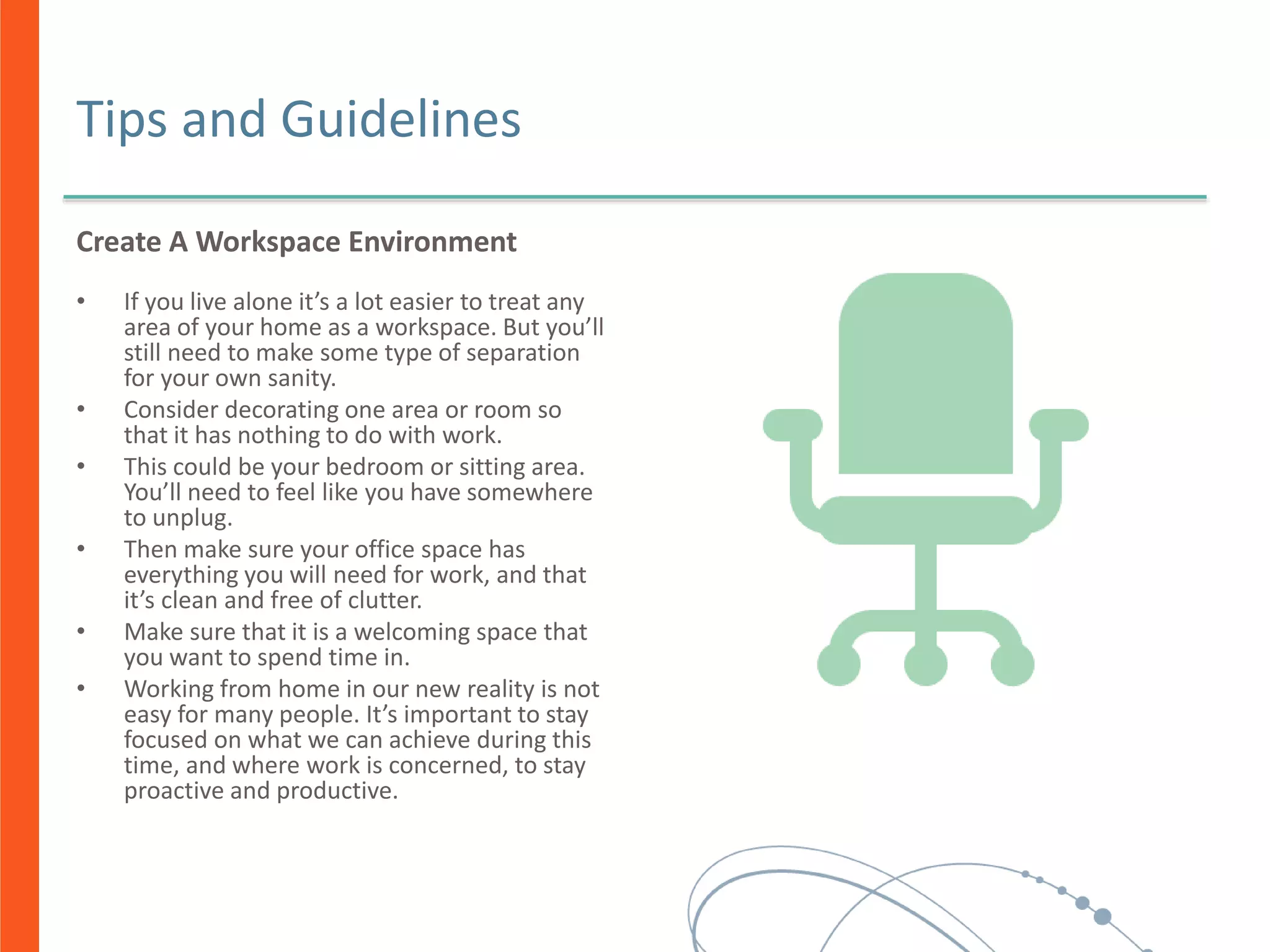 Tips and Guidelines
Create A Workspace Environment
• If you live alone it’s a lot easier to treat any
area of your home as a workspace. But you’ll
still need to make some type of separation
for your own sanity.
• Consider decorating one area or room so
that it has nothing to do with work.
• This could be your bedroom or sitting area.
You’ll need to feel like you have somewhere
to unplug.
• Then make sure your office space has
everything you will need for work, and that
it’s clean and free of clutter.
• Make sure that it is a welcoming space that
you want to spend time in.
• Working from home in our new reality is not
easy for many people. It’s important to stay
focused on what we can achieve during this
time, and where work is concerned, to stay
proactive and productive.
 