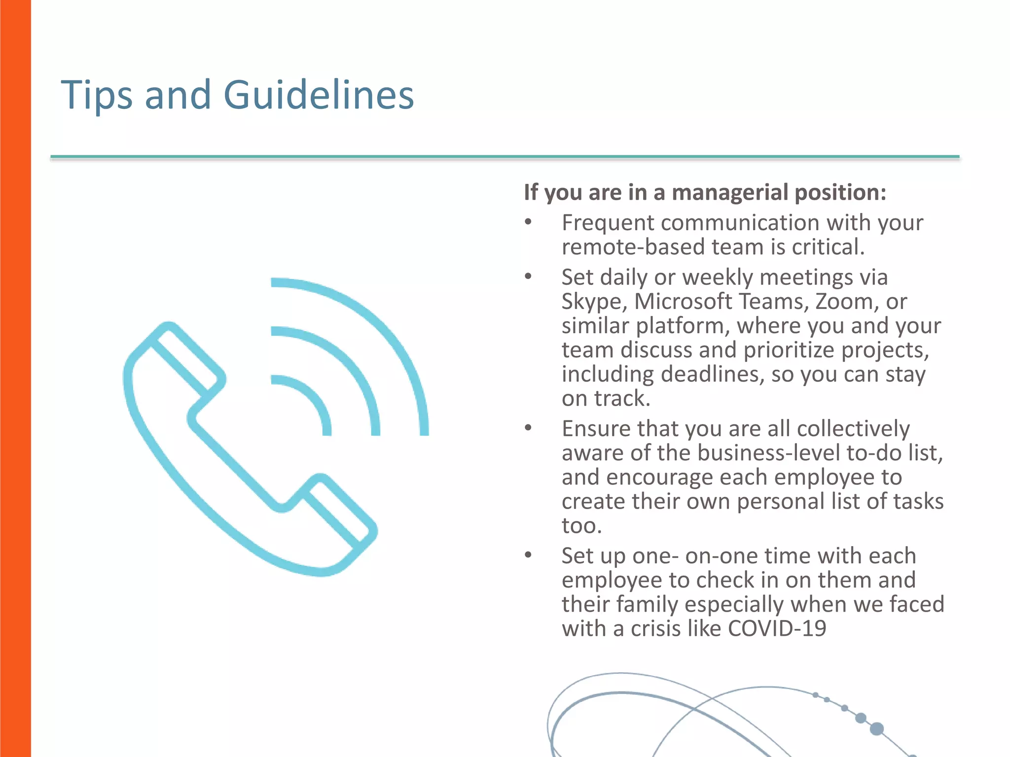 Tips and Guidelines
If you are in a managerial position:
• Frequent communication with your
remote-based team is critical.
• Set daily or weekly meetings via
Skype, Microsoft Teams, Zoom, or
similar platform, where you and your
team discuss and prioritize projects,
including deadlines, so you can stay
on track.
• Ensure that you are all collectively
aware of the business-level to-do list,
and encourage each employee to
create their own personal list of tasks
too.
• Set up one- on-one time with each
employee to check in on them and
their family especially when we faced
with a crisis like COVID-19
 