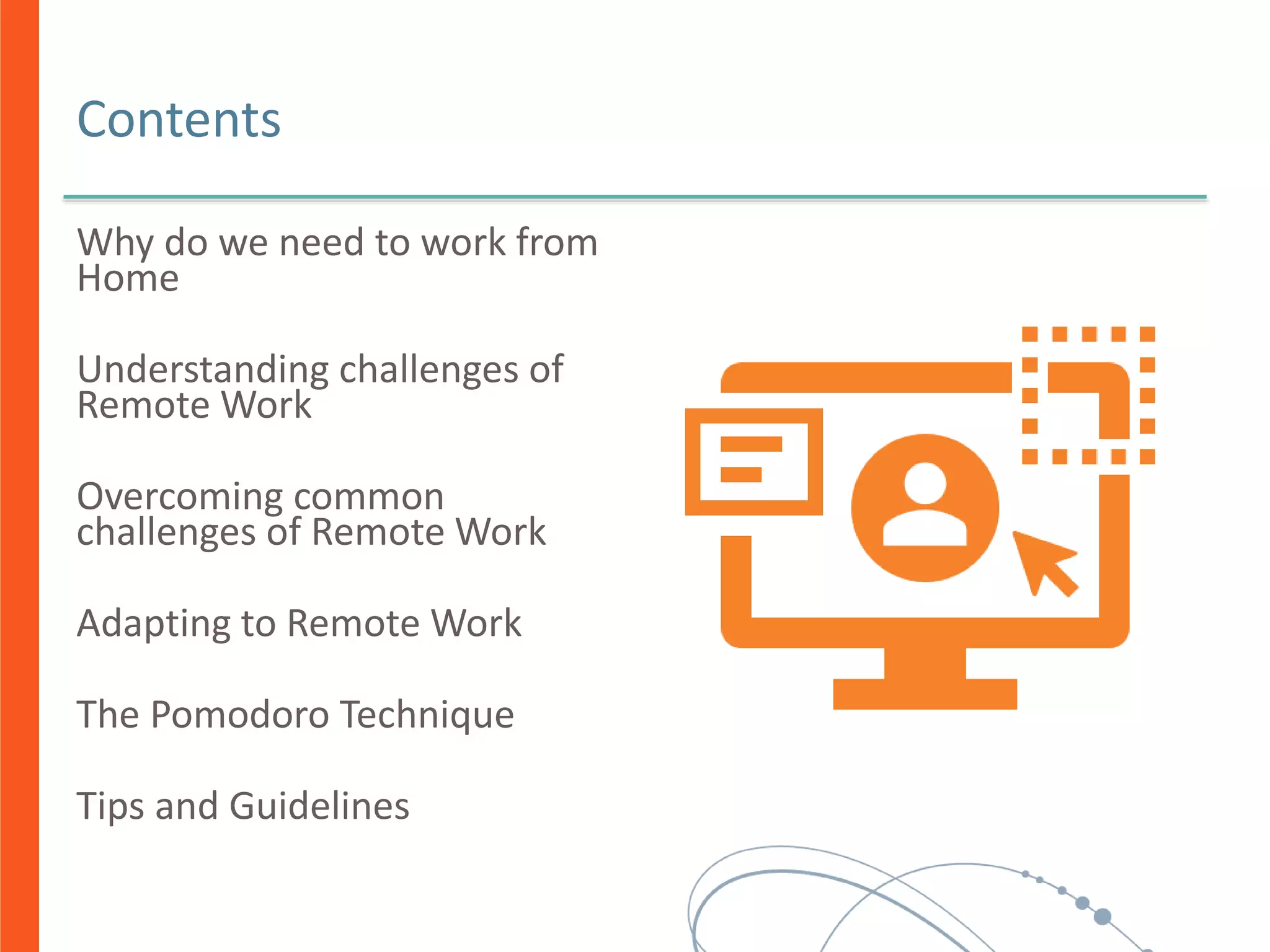 Contents
Why do we need to work from
Home
Understanding challenges of
Remote Work
Overcoming common
challenges of Remote Work
Adapting to Remote Work
The Pomodoro Technique
Tips and Guidelines
 