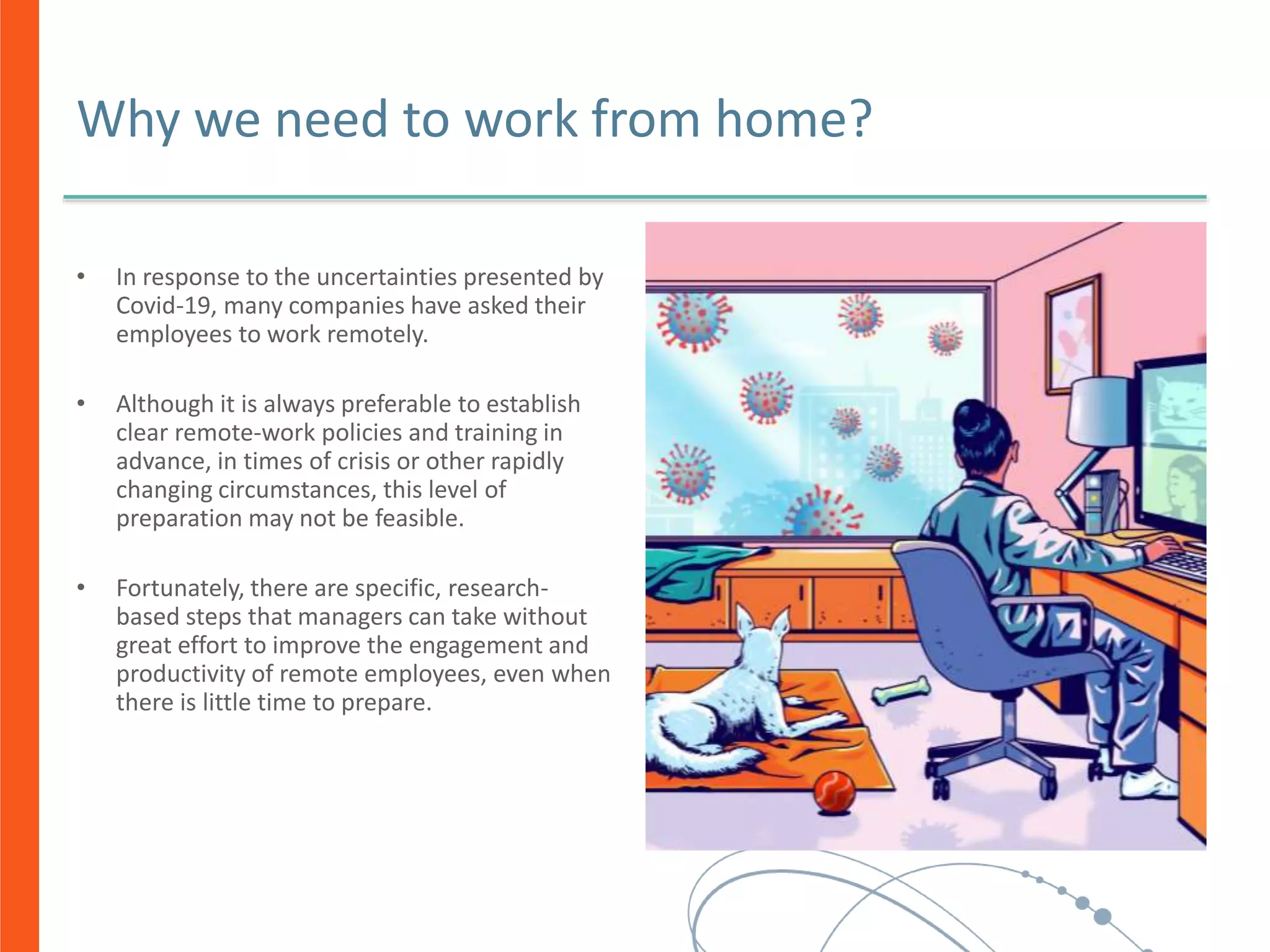 Why we need to work from home?
• In response to the uncertainties presented by
Covid-19, many companies have asked their
employees to work remotely.
• Although it is always preferable to establish
clear remote-work policies and training in
advance, in times of crisis or other rapidly
changing circumstances, this level of
preparation may not be feasible.
• Fortunately, there are specific, research-
based steps that managers can take without
great effort to improve the engagement and
productivity of remote employees, even when
there is little time to prepare.
 