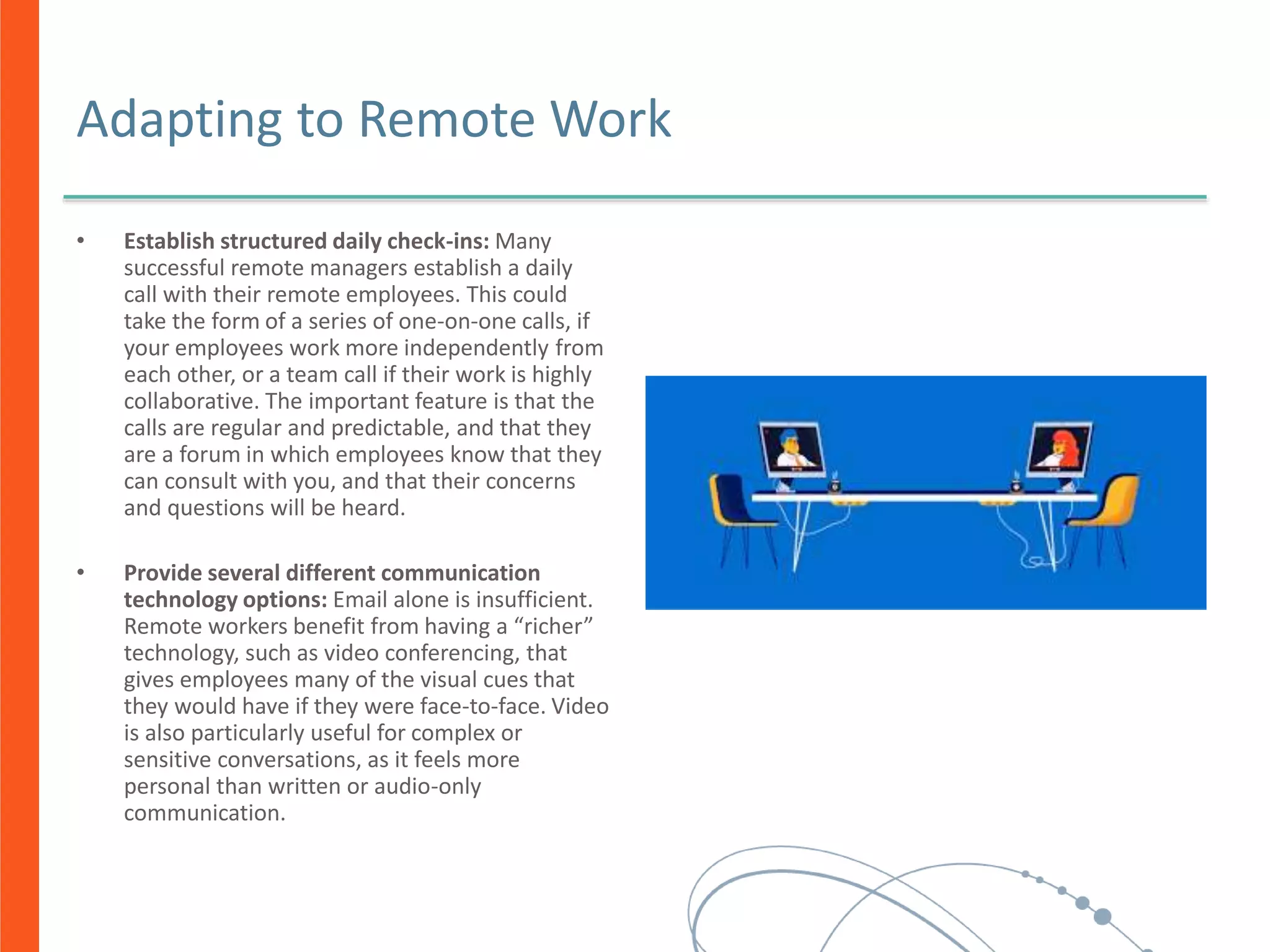 Adapting to Remote Work
• Establish structured daily check-ins: Many
successful remote managers establish a daily
call with their remote employees. This could
take the form of a series of one-on-one calls, if
your employees work more independently from
each other, or a team call if their work is highly
collaborative. The important feature is that the
calls are regular and predictable, and that they
are a forum in which employees know that they
can consult with you, and that their concerns
and questions will be heard.
• Provide several different communication
technology options: Email alone is insufficient.
Remote workers benefit from having a “richer”
technology, such as video conferencing, that
gives employees many of the visual cues that
they would have if they were face-to-face. Video
is also particularly useful for complex or
sensitive conversations, as it feels more
personal than written or audio-only
communication.
 