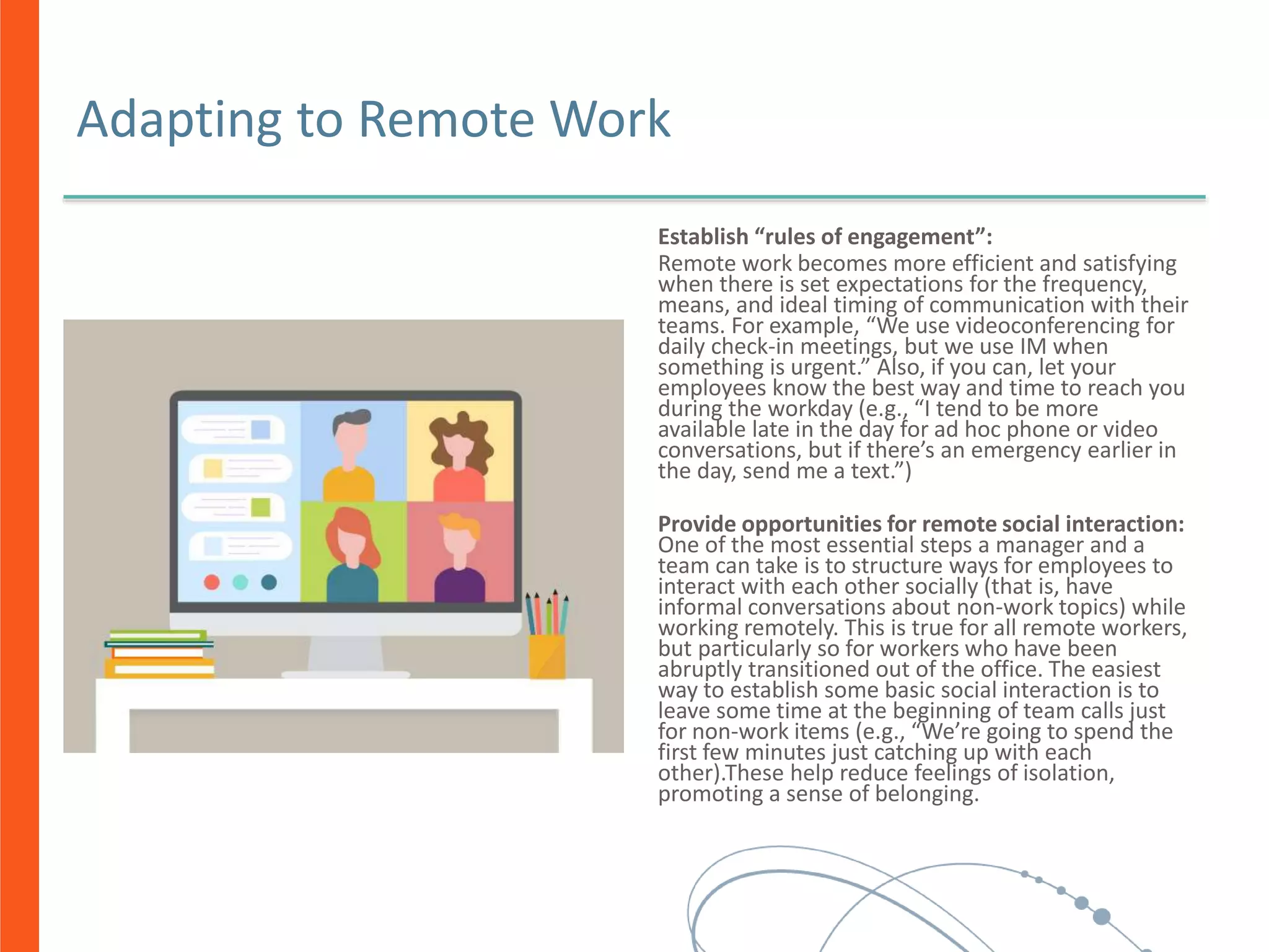 Adapting to Remote Work
Establish “rules of engagement”:
Remote work becomes more efficient and satisfying
when there is set expectations for the frequency,
means, and ideal timing of communication with their
teams. For example, “We use videoconferencing for
daily check-in meetings, but we use IM when
something is urgent.” Also, if you can, let your
employees know the best way and time to reach you
during the workday (e.g., “I tend to be more
available late in the day for ad hoc phone or video
conversations, but if there’s an emergency earlier in
the day, send me a text.”)
Provide opportunities for remote social interaction:
One of the most essential steps a manager and a
team can take is to structure ways for employees to
interact with each other socially (that is, have
informal conversations about non-work topics) while
working remotely. This is true for all remote workers,
but particularly so for workers who have been
abruptly transitioned out of the office. The easiest
way to establish some basic social interaction is to
leave some time at the beginning of team calls just
for non-work items (e.g., “We’re going to spend the
first few minutes just catching up with each
other).These help reduce feelings of isolation,
promoting a sense of belonging.
 