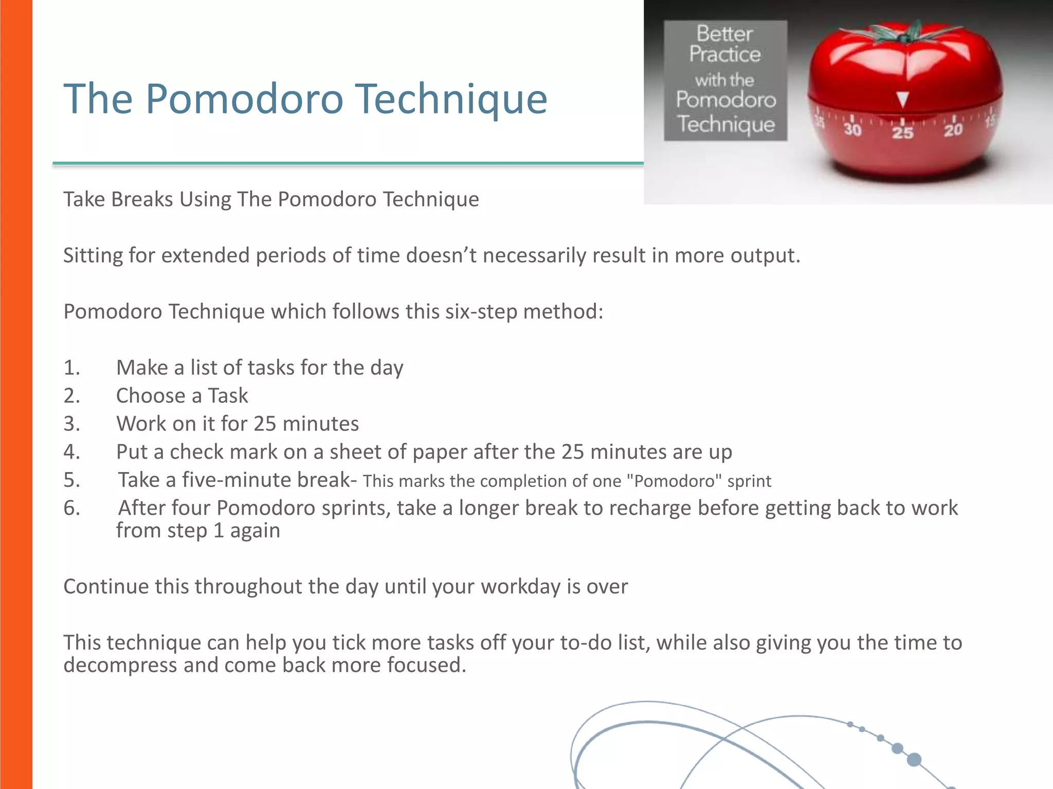 The Pomodoro Technique
Take Breaks Using The Pomodoro Technique
Sitting for extended periods of time doesn’t necessarily result in more output.
Pomodoro Technique which follows this six-step method:
1. Make a list of tasks for the day
2. Choose a Task
3. Work on it for 25 minutes
4. Put a check mark on a sheet of paper after the 25 minutes are up
5. Take a five-minute break- This marks the completion of one "Pomodoro" sprint
6. After four Pomodoro sprints, take a longer break to recharge before getting back to work
from step 1 again
Continue this throughout the day until your workday is over
This technique can help you tick more tasks off your to-do list, while also giving you the time to
decompress and come back more focused.
 