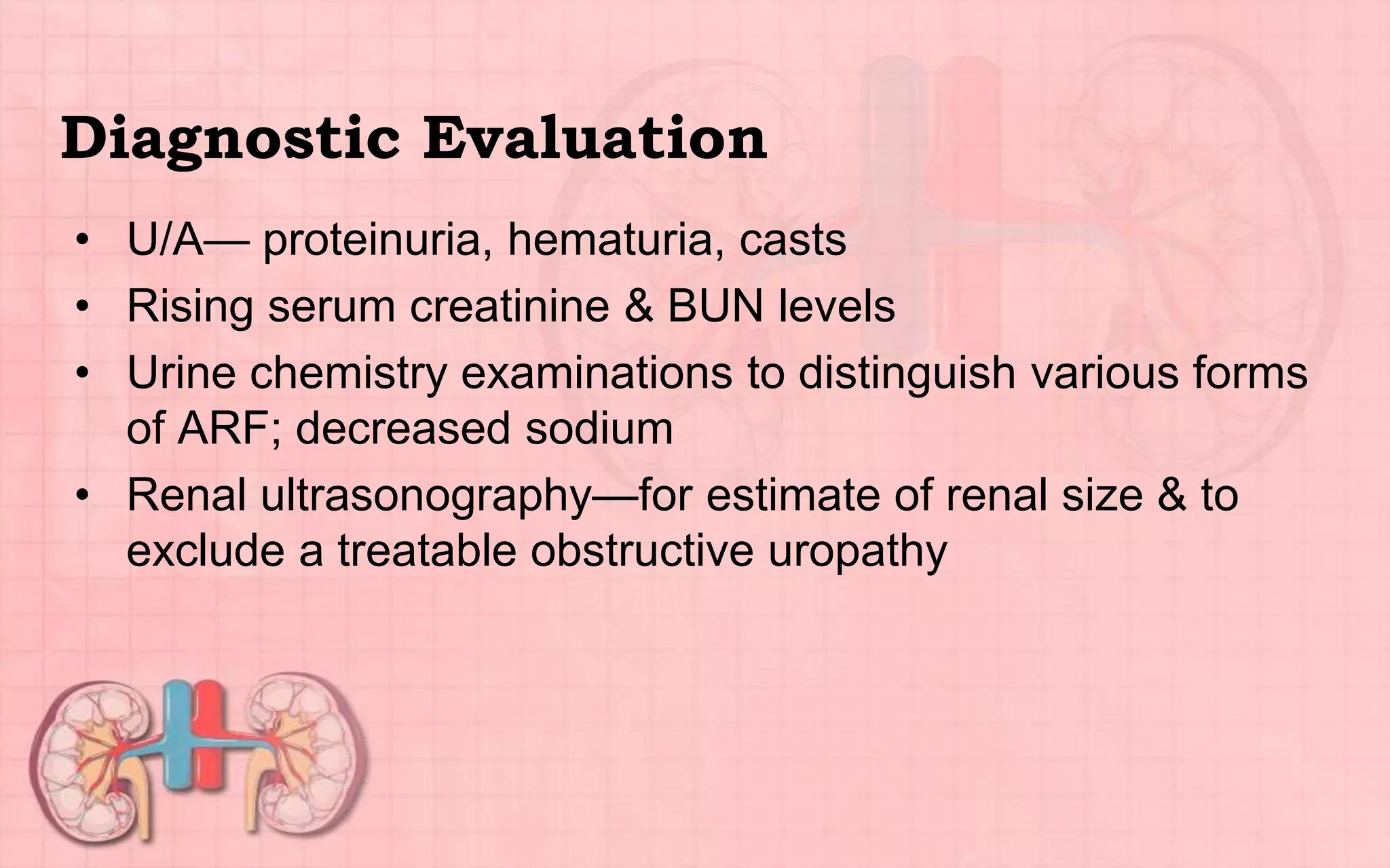Diagnostic Evaluation
• U/A— proteinuria, hematuria, casts
• Rising serum creatinine & BUN levels
• Urine chemistry examinations to distinguish various forms
of ARF; decreased sodium
• Renal ultrasonography—for estimate of renal size & to
exclude a treatable obstructive uropathy
 