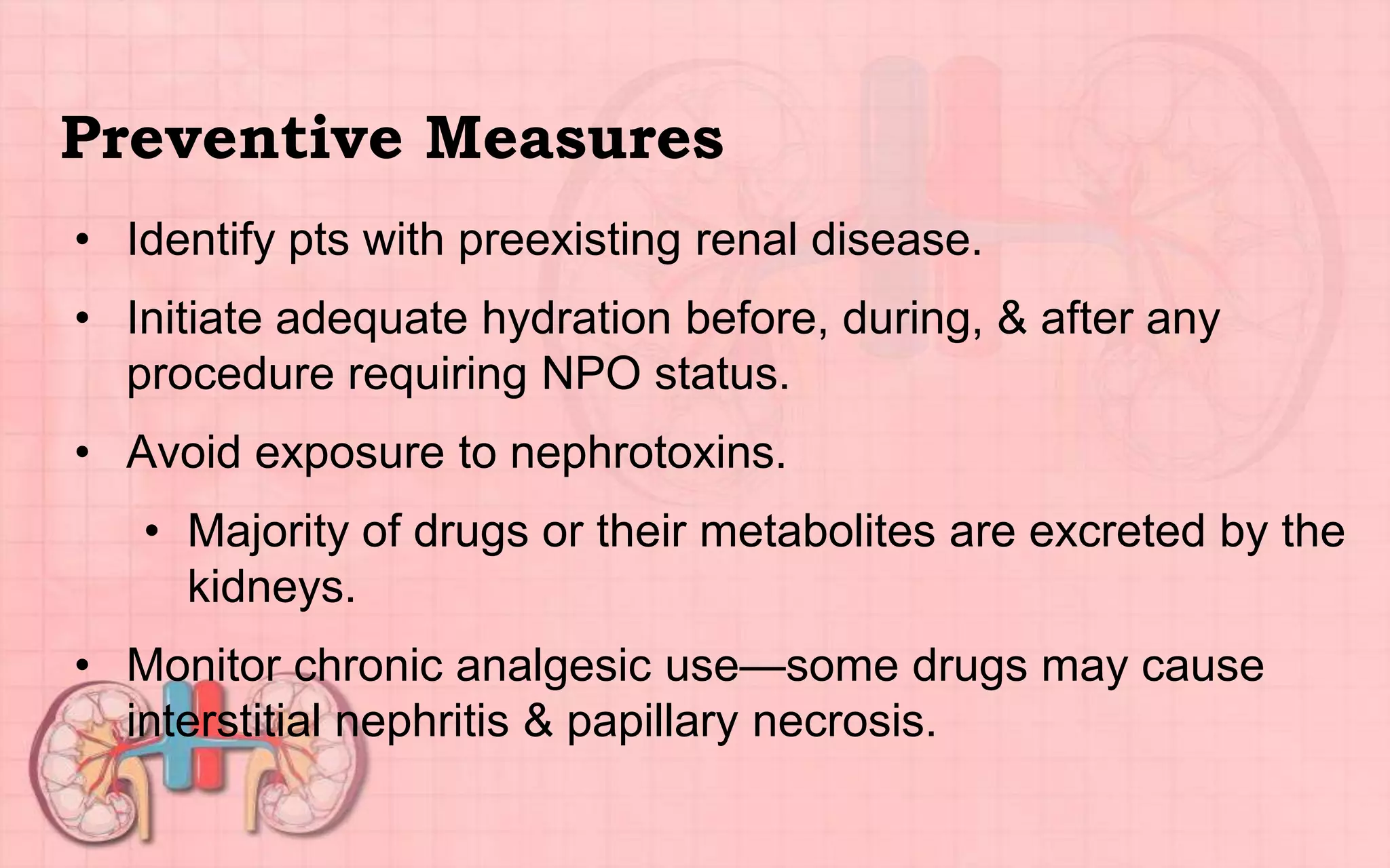 Preventive Measures
• Identify pts with preexisting renal disease.
• Initiate adequate hydration before, during, & after any
procedure requiring NPO status.
• Avoid exposure to nephrotoxins.
• Majority of drugs or their metabolites are excreted by the
kidneys.
• Monitor chronic analgesic use—some drugs may cause
interstitial nephritis & papillary necrosis.
 