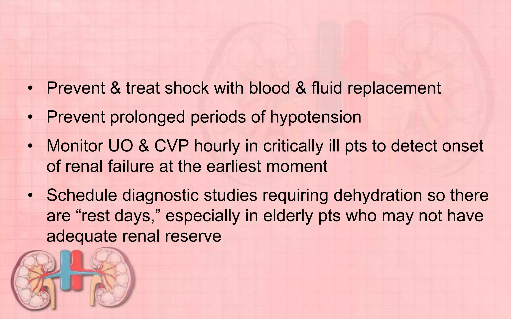 • Prevent & treat shock with blood & fluid replacement
• Prevent prolonged periods of hypotension
• Monitor UO & CVP hourly in critically ill pts to detect onset
of renal failure at the earliest moment
• Schedule diagnostic studies requiring dehydration so there
are “rest days,” especially in elderly pts who may not have
adequate renal reserve
 
