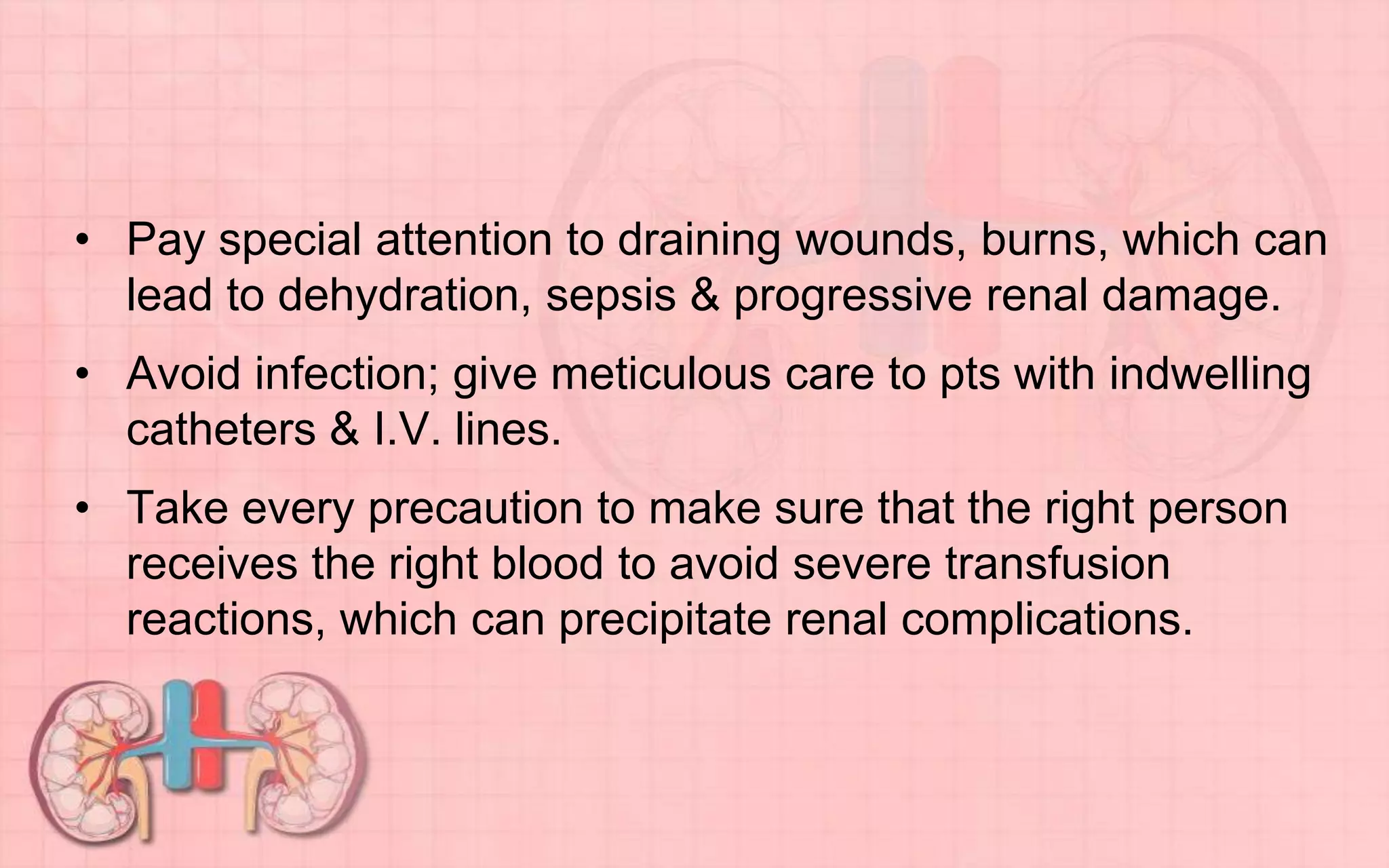 • Pay special attention to draining wounds, burns, which can
lead to dehydration, sepsis & progressive renal damage.
• Avoid infection; give meticulous care to pts with indwelling
catheters & I.V. lines.
• Take every precaution to make sure that the right person
receives the right blood to avoid severe transfusion
reactions, which can precipitate renal complications.
 