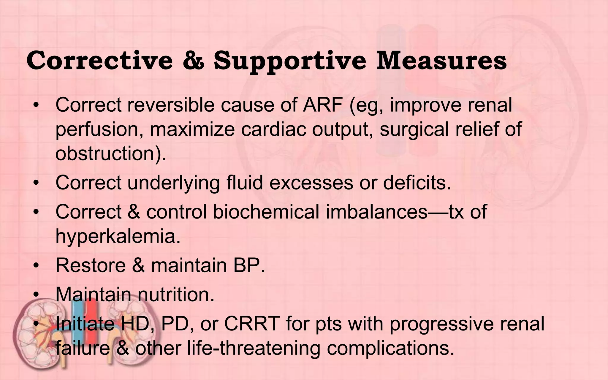 Corrective & Supportive Measures
• Correct reversible cause of ARF (eg, improve renal
perfusion, maximize cardiac output, surgical relief of
obstruction).
• Correct underlying fluid excesses or deficits.
• Correct & control biochemical imbalances—tx of
hyperkalemia.
• Restore & maintain BP.
• Maintain nutrition.
• Initiate HD, PD, or CRRT for pts with progressive renal
failure & other life-threatening complications.
 