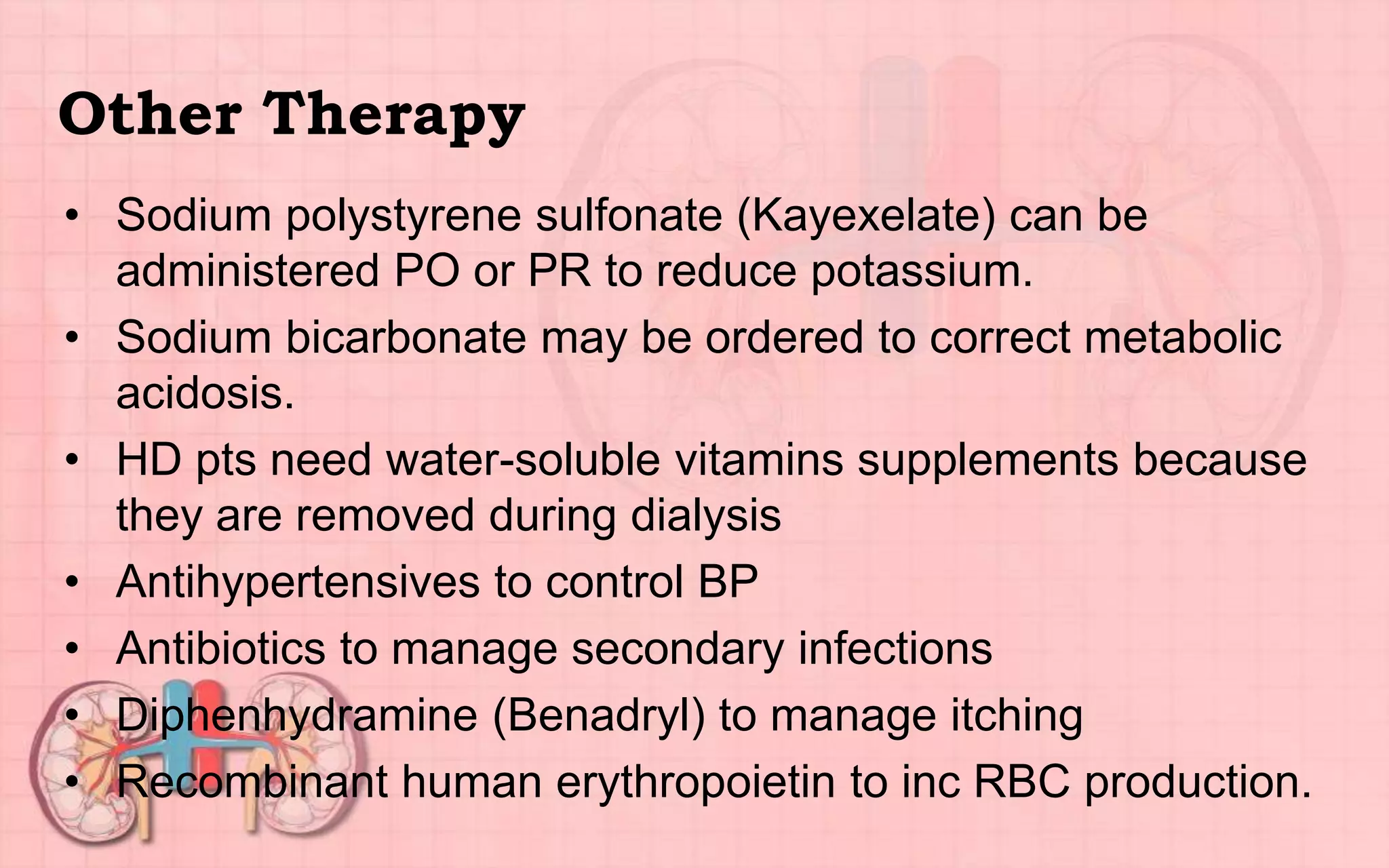 Other Therapy
• Sodium polystyrene sulfonate (Kayexelate) can be
administered PO or PR to reduce potassium.
• Sodium bicarbonate may be ordered to correct metabolic
acidosis.
• HD pts need water-soluble vitamins supplements because
they are removed during dialysis
• Antihypertensives to control BP
• Antibiotics to manage secondary infections
• Diphenhydramine (Benadryl) to manage itching
• Recombinant human erythropoietin to inc RBC production.
 