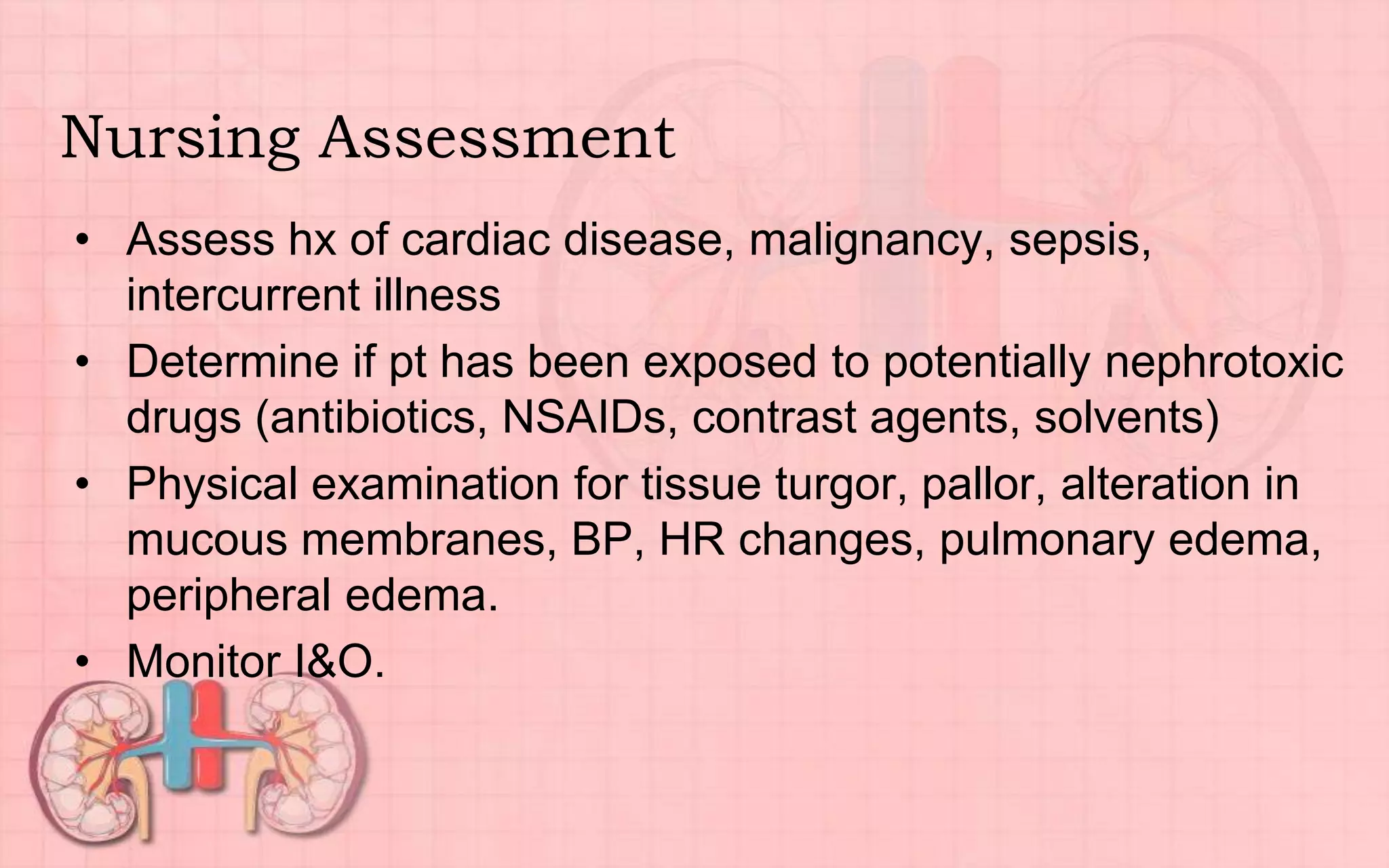 Nursing Assessment
• Assess hx of cardiac disease, malignancy, sepsis,
intercurrent illness
• Determine if pt has been exposed to potentially nephrotoxic
drugs (antibiotics, NSAIDs, contrast agents, solvents)
• Physical examination for tissue turgor, pallor, alteration in
mucous membranes, BP, HR changes, pulmonary edema,
peripheral edema.
• Monitor I&O.
 