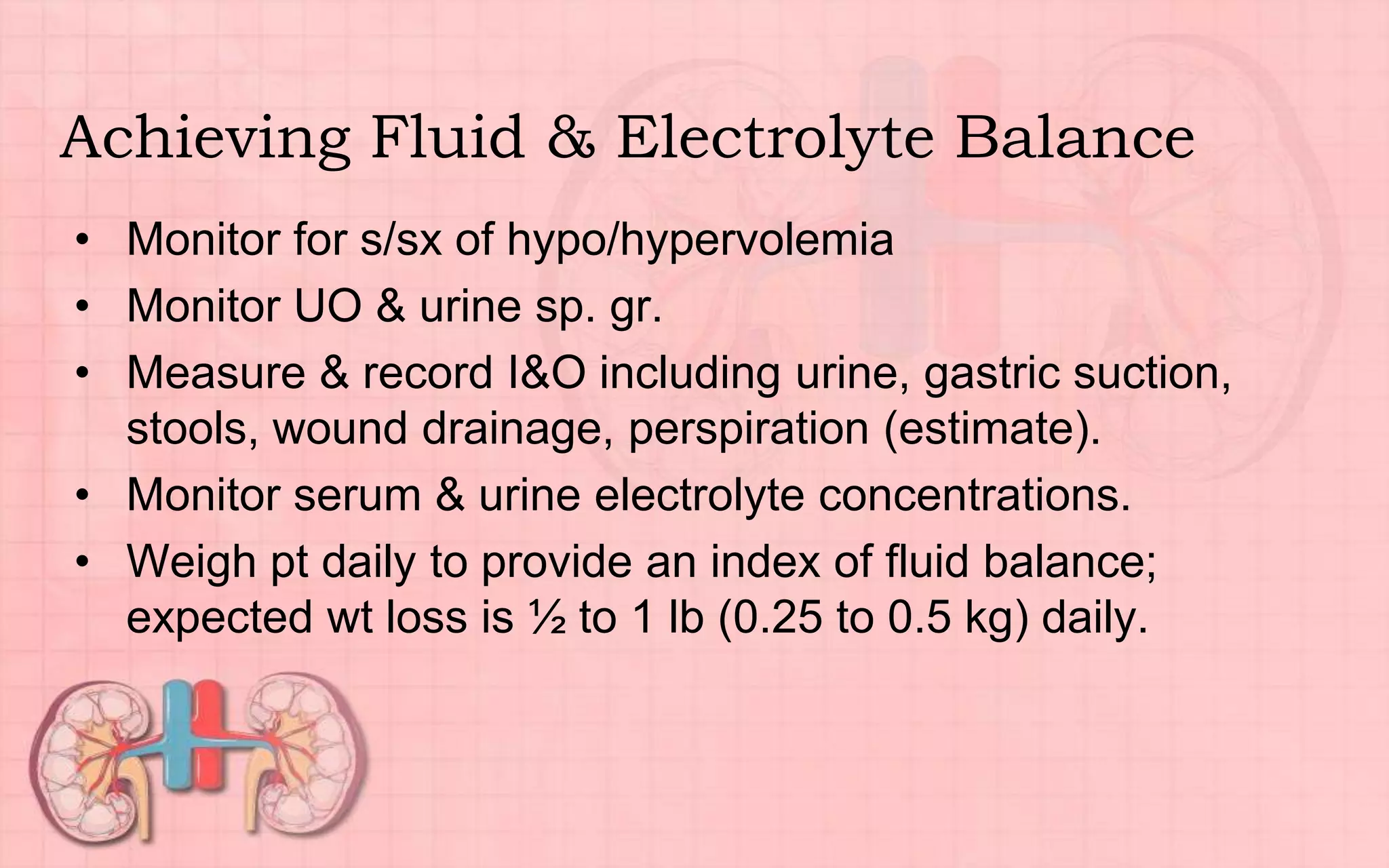 Achieving Fluid & Electrolyte Balance
• Monitor for s/sx of hypo/hypervolemia
• Monitor UO & urine sp. gr.
• Measure & record I&O including urine, gastric suction,
stools, wound drainage, perspiration (estimate).
• Monitor serum & urine electrolyte concentrations.
• Weigh pt daily to provide an index of fluid balance;
expected wt loss is ½ to 1 lb (0.25 to 0.5 kg) daily.
 