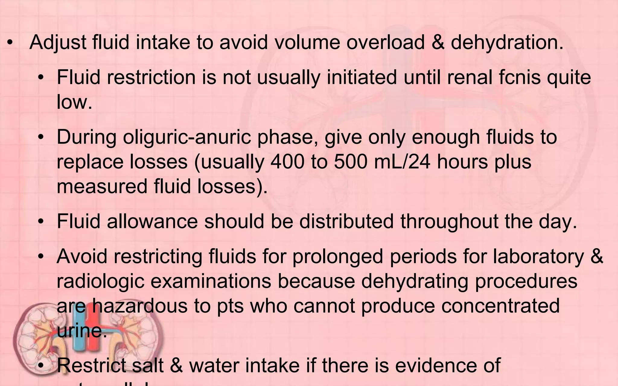 • Adjust fluid intake to avoid volume overload & dehydration.
• Fluid restriction is not usually initiated until renal fcnis quite
low.
• During oliguric-anuric phase, give only enough fluids to
replace losses (usually 400 to 500 mL/24 hours plus
measured fluid losses).
• Fluid allowance should be distributed throughout the day.
• Avoid restricting fluids for prolonged periods for laboratory &
radiologic examinations because dehydrating procedures
are hazardous to pts who cannot produce concentrated
urine.
• Restrict salt & water intake if there is evidence of
 