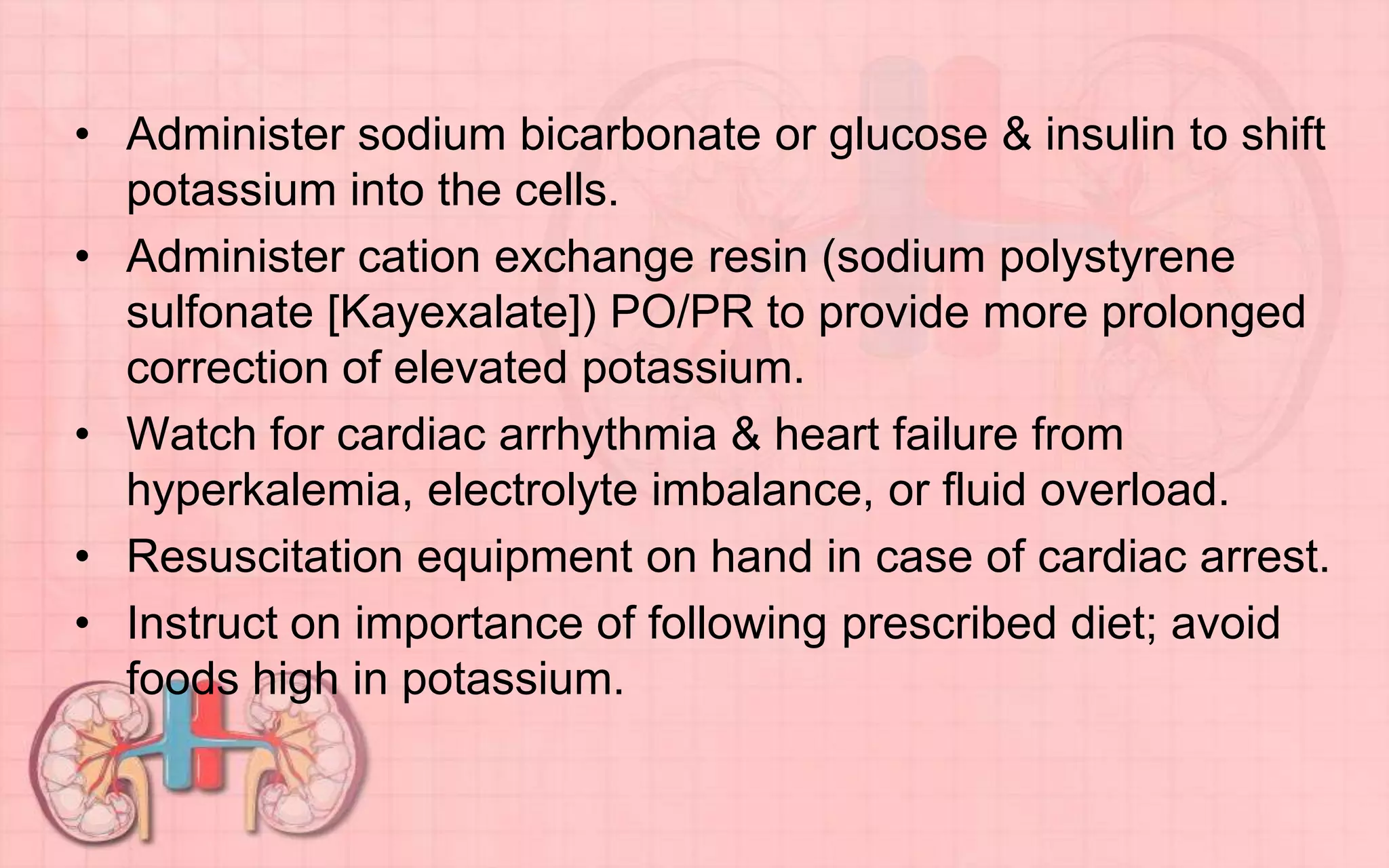 • Administer sodium bicarbonate or glucose & insulin to shift
potassium into the cells.
• Administer cation exchange resin (sodium polystyrene
sulfonate [Kayexalate]) PO/PR to provide more prolonged
correction of elevated potassium.
• Watch for cardiac arrhythmia & heart failure from
hyperkalemia, electrolyte imbalance, or fluid overload.
• Resuscitation equipment on hand in case of cardiac arrest.
• Instruct on importance of following prescribed diet; avoid
foods high in potassium.
 