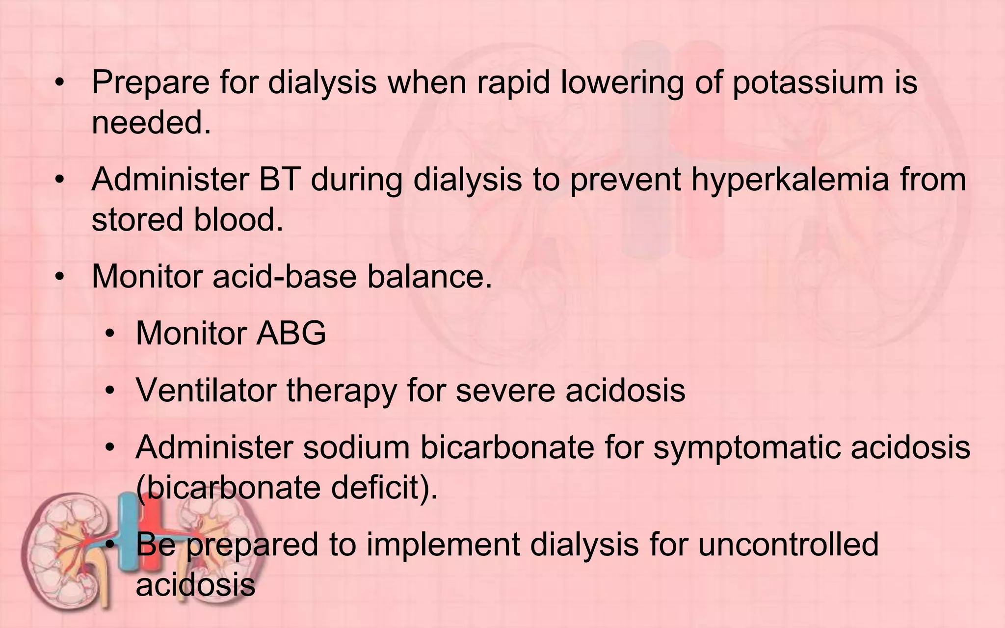 • Prepare for dialysis when rapid lowering of potassium is
needed.
• Administer BT during dialysis to prevent hyperkalemia from
stored blood.
• Monitor acid-base balance.
• Monitor ABG
• Ventilator therapy for severe acidosis
• Administer sodium bicarbonate for symptomatic acidosis
(bicarbonate deficit).
• Be prepared to implement dialysis for uncontrolled
acidosis
 