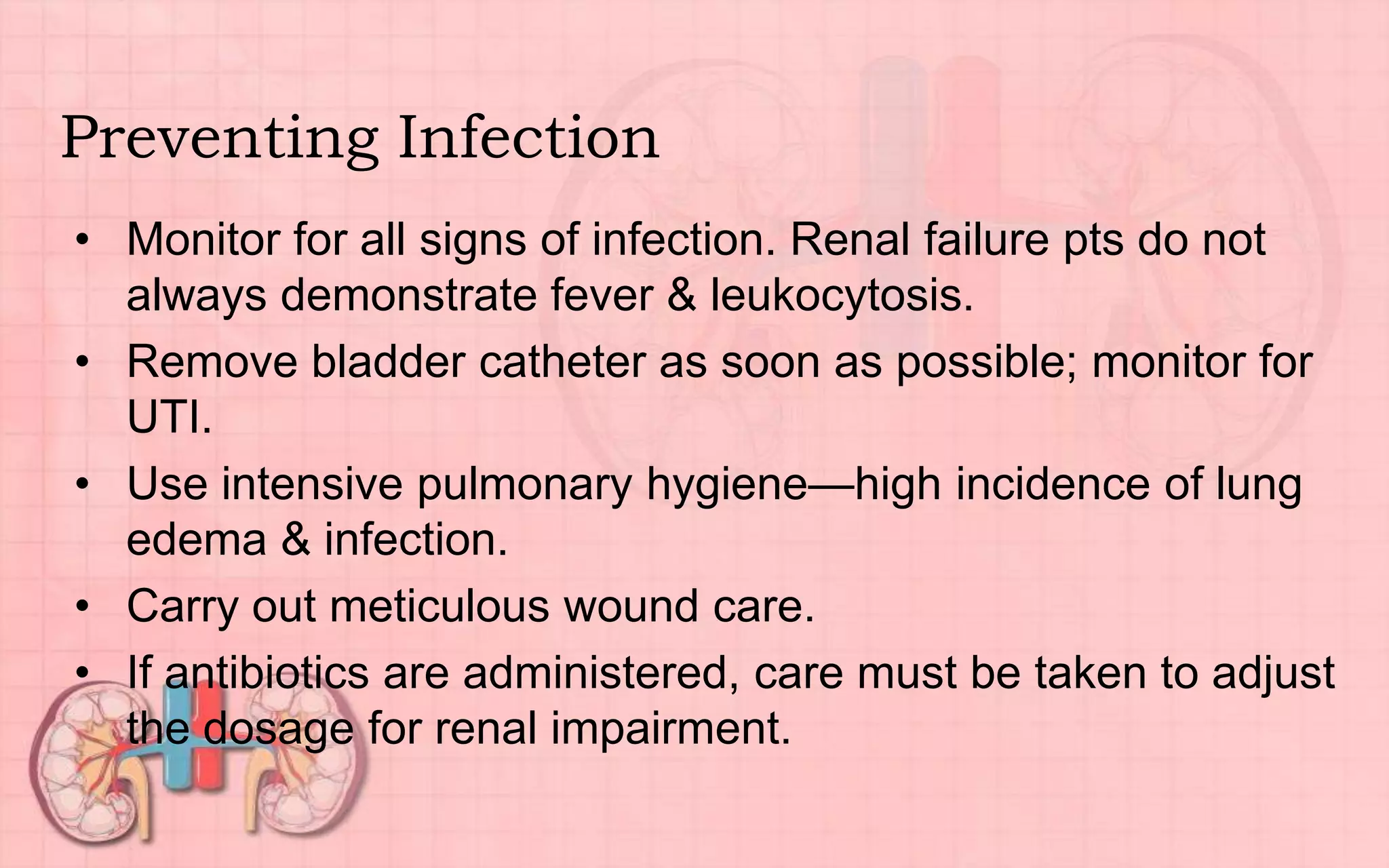 Preventing Infection
• Monitor for all signs of infection. Renal failure pts do not
always demonstrate fever & leukocytosis.
• Remove bladder catheter as soon as possible; monitor for
UTI.
• Use intensive pulmonary hygiene—high incidence of lung
edema & infection.
• Carry out meticulous wound care.
• If antibiotics are administered, care must be taken to adjust
the dosage for renal impairment.
 