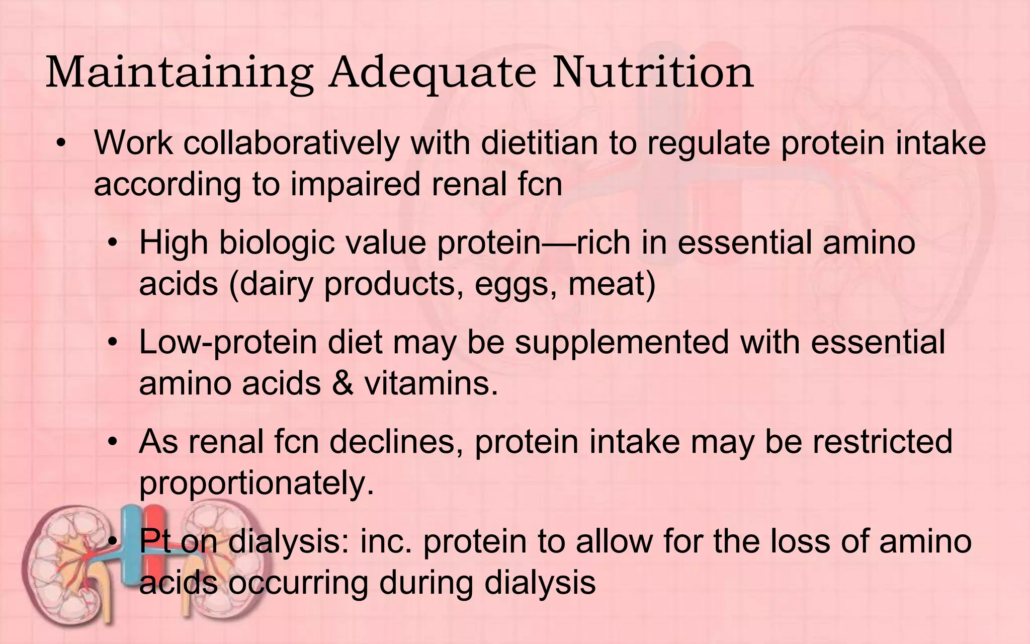 Maintaining Adequate Nutrition
• Work collaboratively with dietitian to regulate protein intake
according to impaired renal fcn
• High biologic value protein—rich in essential amino
acids (dairy products, eggs, meat)
• Low-protein diet may be supplemented with essential
amino acids & vitamins.
• As renal fcn declines, protein intake may be restricted
proportionately.
• Pt on dialysis: inc. protein to allow for the loss of amino
acids occurring during dialysis
 