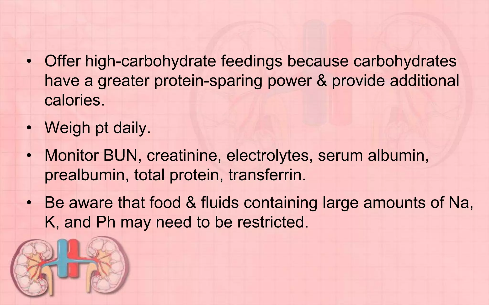 • Offer high-carbohydrate feedings because carbohydrates
have a greater protein-sparing power & provide additional
calories.
• Weigh pt daily.
• Monitor BUN, creatinine, electrolytes, serum albumin,
prealbumin, total protein, transferrin.
• Be aware that food & fluids containing large amounts of Na,
K, and Ph may need to be restricted.
 