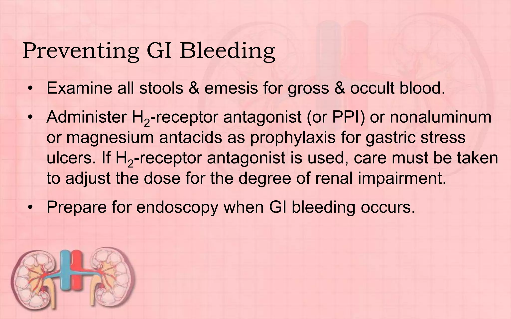 Preventing GI Bleeding
• Examine all stools & emesis for gross & occult blood.
• Administer H2-receptor antagonist (or PPI) or nonaluminum
or magnesium antacids as prophylaxis for gastric stress
ulcers. If H2-receptor antagonist is used, care must be taken
to adjust the dose for the degree of renal impairment.
• Prepare for endoscopy when GI bleeding occurs.
 