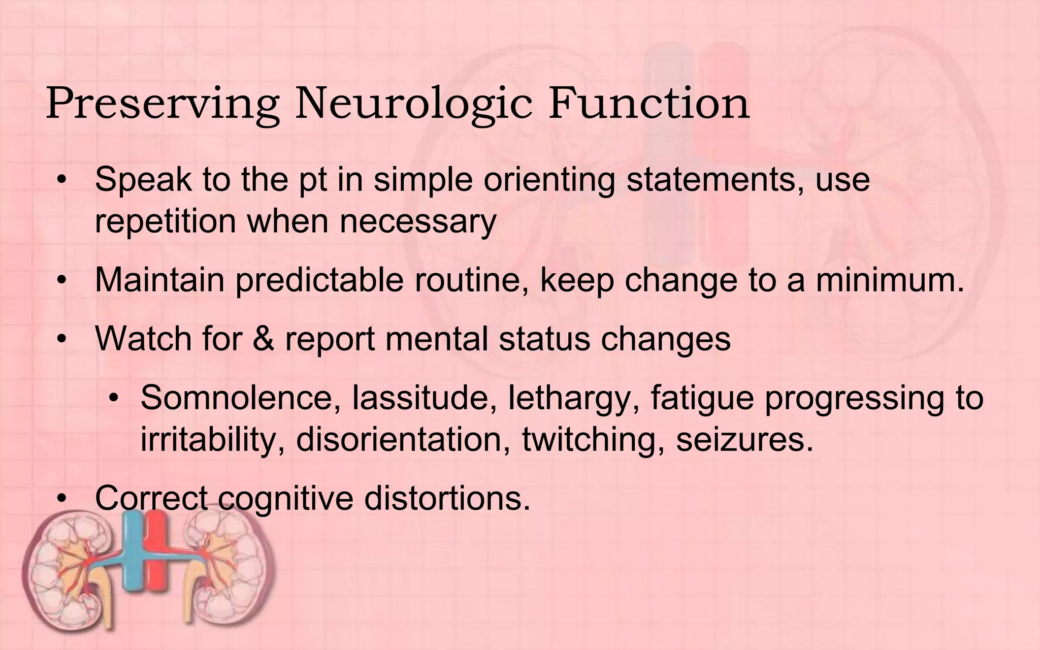 Preserving Neurologic Function
• Speak to the pt in simple orienting statements, use
repetition when necessary
• Maintain predictable routine, keep change to a minimum.
• Watch for & report mental status changes
• Somnolence, lassitude, lethargy, fatigue progressing to
irritability, disorientation, twitching, seizures.
• Correct cognitive distortions.
 