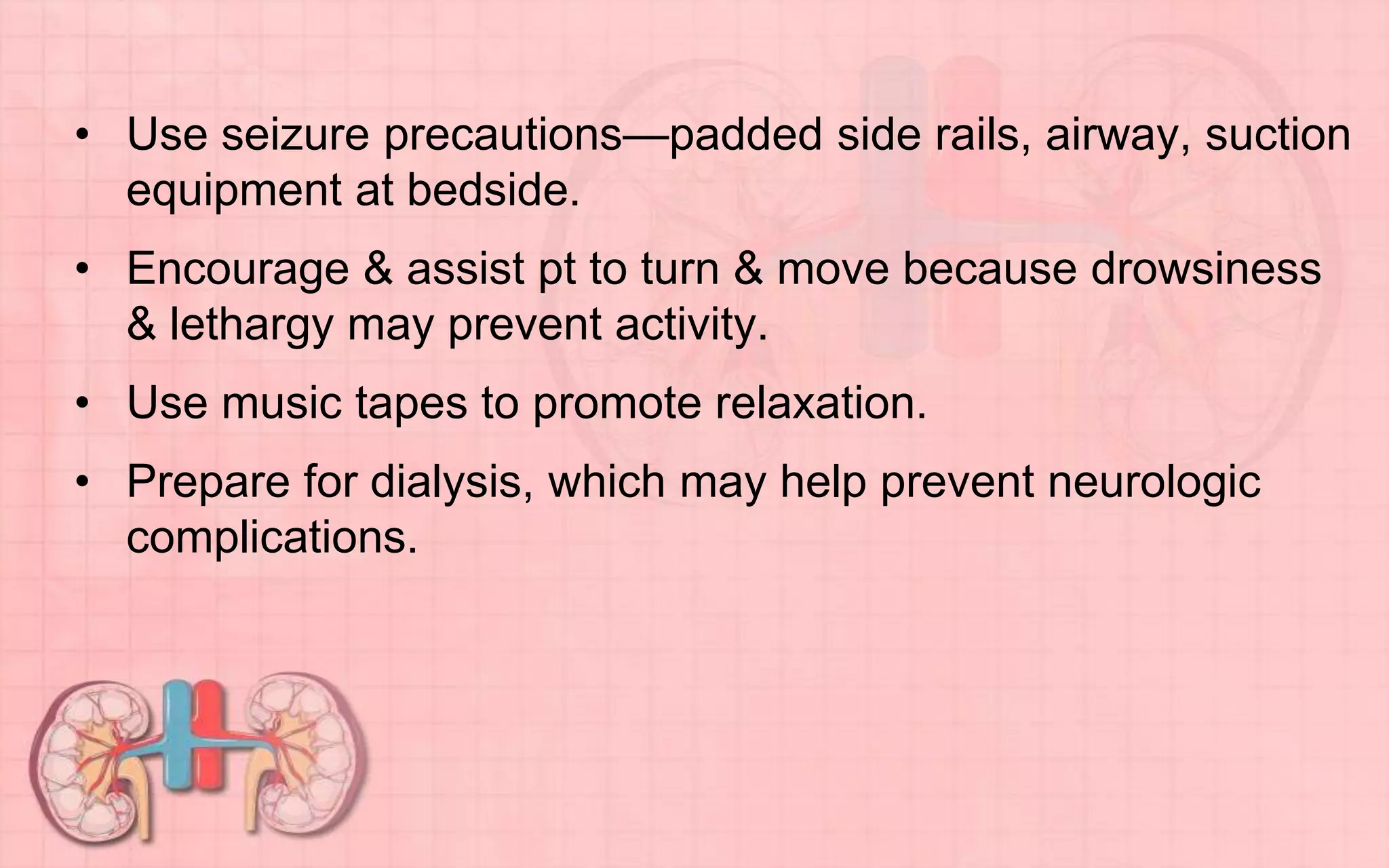 • Use seizure precautions—padded side rails, airway, suction
equipment at bedside.
• Encourage & assist pt to turn & move because drowsiness
& lethargy may prevent activity.
• Use music tapes to promote relaxation.
• Prepare for dialysis, which may help prevent neurologic
complications.
 