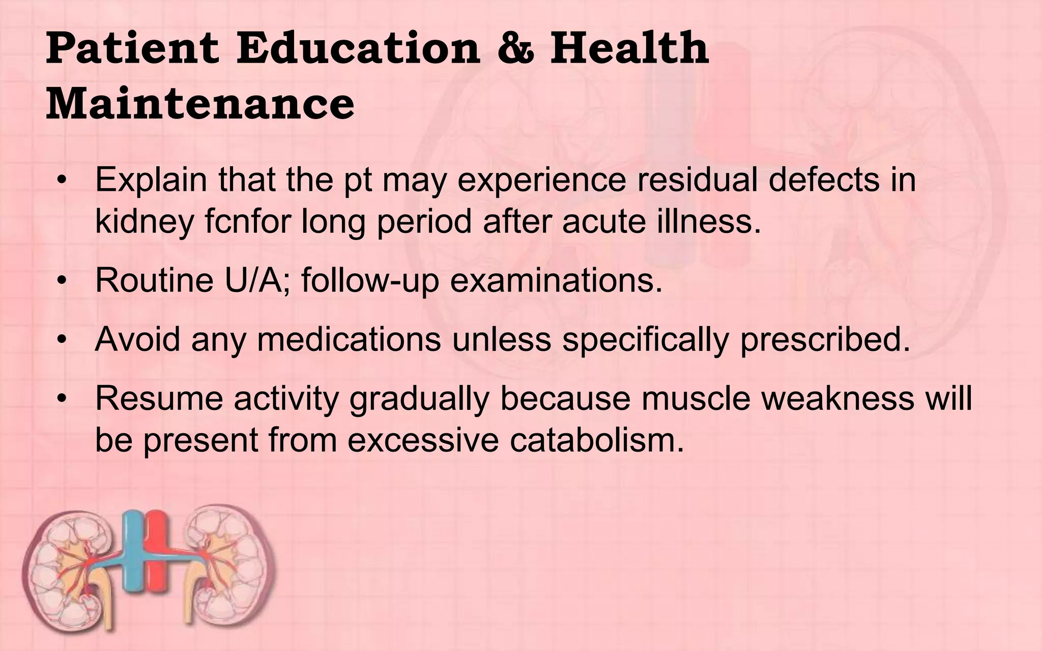 Patient Education & Health
Maintenance
• Explain that the pt may experience residual defects in
kidney fcnfor long period after acute illness.
• Routine U/A; follow-up examinations.
• Avoid any medications unless specifically prescribed.
• Resume activity gradually because muscle weakness will
be present from excessive catabolism.
 