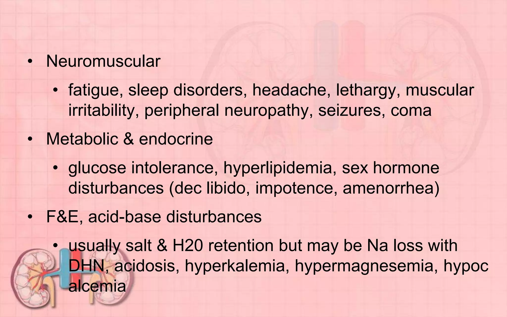 • Neuromuscular
• fatigue, sleep disorders, headache, lethargy, muscular
irritability, peripheral neuropathy, seizures, coma
• Metabolic & endocrine
• glucose intolerance, hyperlipidemia, sex hormone
disturbances (dec libido, impotence, amenorrhea)
• F&E, acid-base disturbances
• usually salt & H20 retention but may be Na loss with
DHN, acidosis, hyperkalemia, hypermagnesemia, hypoc
alcemia
 