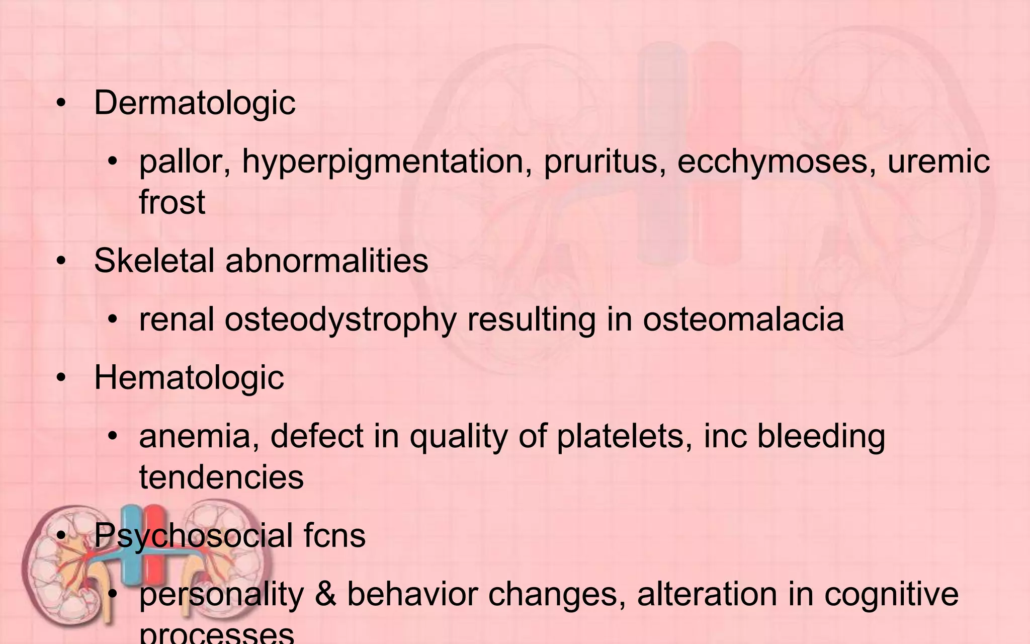 • Dermatologic
• pallor, hyperpigmentation, pruritus, ecchymoses, uremic
frost
• Skeletal abnormalities
• renal osteodystrophy resulting in osteomalacia
• Hematologic
• anemia, defect in quality of platelets, inc bleeding
tendencies
• Psychosocial fcns
• personality & behavior changes, alteration in cognitive
 