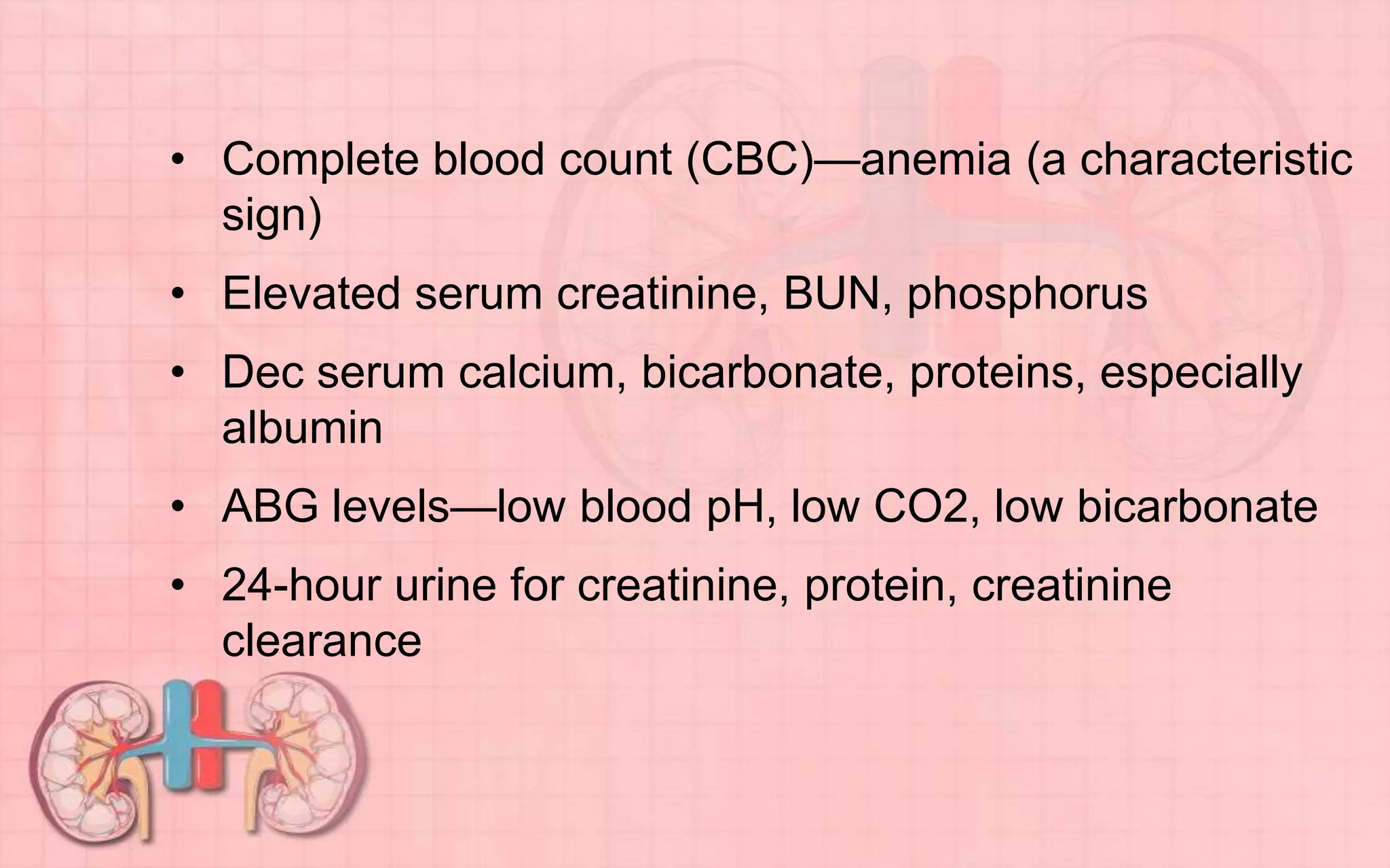 • Complete blood count (CBC)—anemia (a characteristic
sign)
• Elevated serum creatinine, BUN, phosphorus
• Dec serum calcium, bicarbonate, proteins, especially
albumin
• ABG levels—low blood pH, low CO2, low bicarbonate
• 24-hour urine for creatinine, protein, creatinine
clearance
 