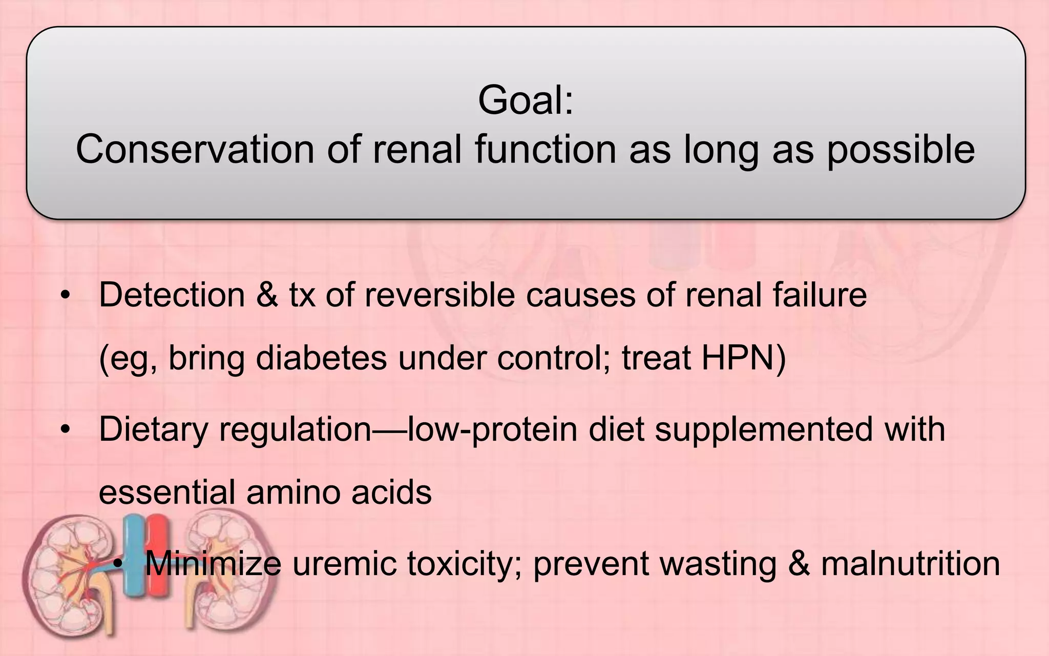 • Detection & tx of reversible causes of renal failure
(eg, bring diabetes under control; treat HPN)
• Dietary regulation—low-protein diet supplemented with
essential amino acids
• Minimize uremic toxicity; prevent wasting & malnutrition
Goal:
Conservation of renal function as long as possible
 