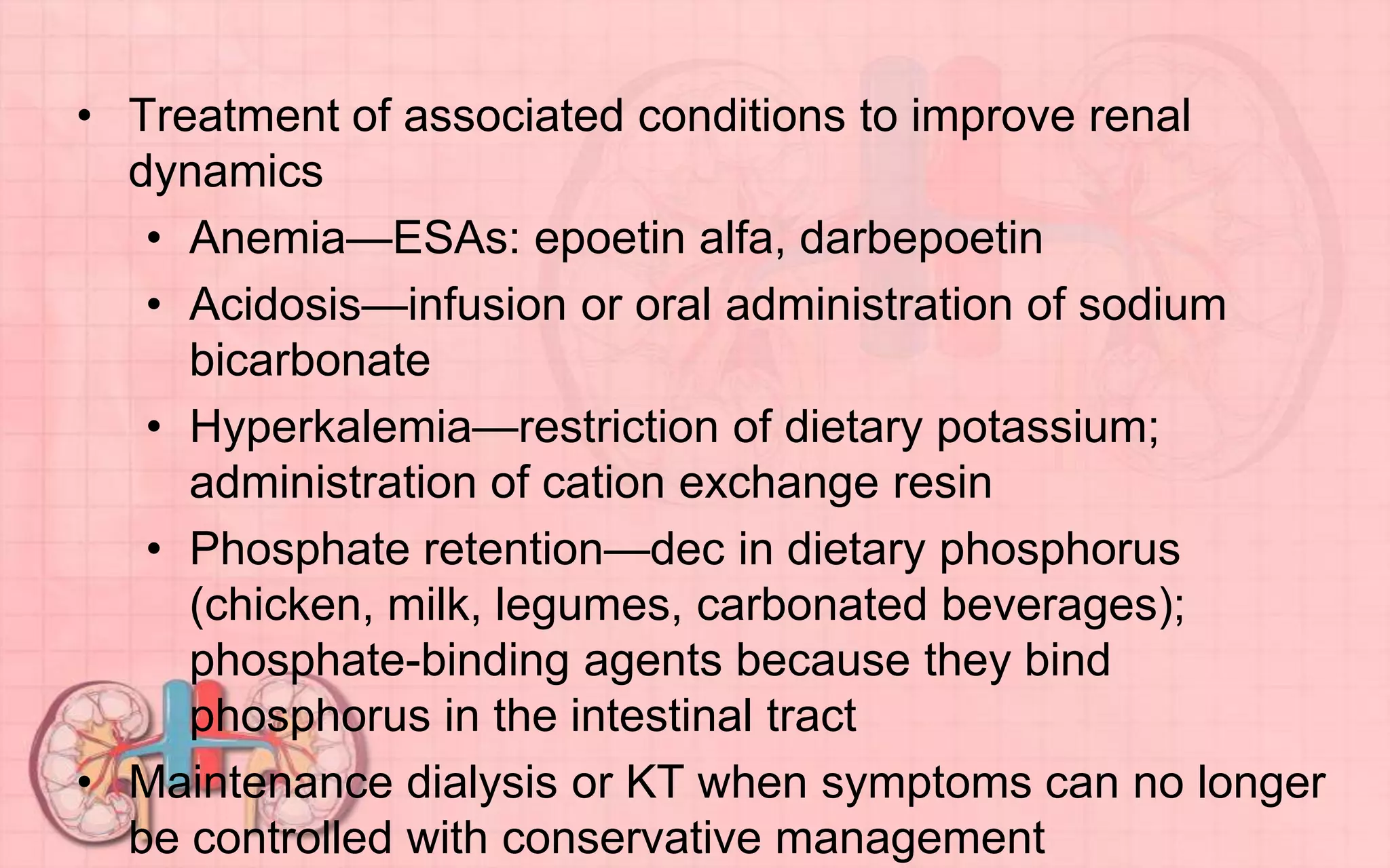 • Treatment of associated conditions to improve renal
dynamics
• Anemia—ESAs: epoetin alfa, darbepoetin
• Acidosis—infusion or oral administration of sodium
bicarbonate
• Hyperkalemia—restriction of dietary potassium;
administration of cation exchange resin
• Phosphate retention—dec in dietary phosphorus
(chicken, milk, legumes, carbonated beverages);
phosphate-binding agents because they bind
phosphorus in the intestinal tract
• Maintenance dialysis or KT when symptoms can no longer
be controlled with conservative management
 