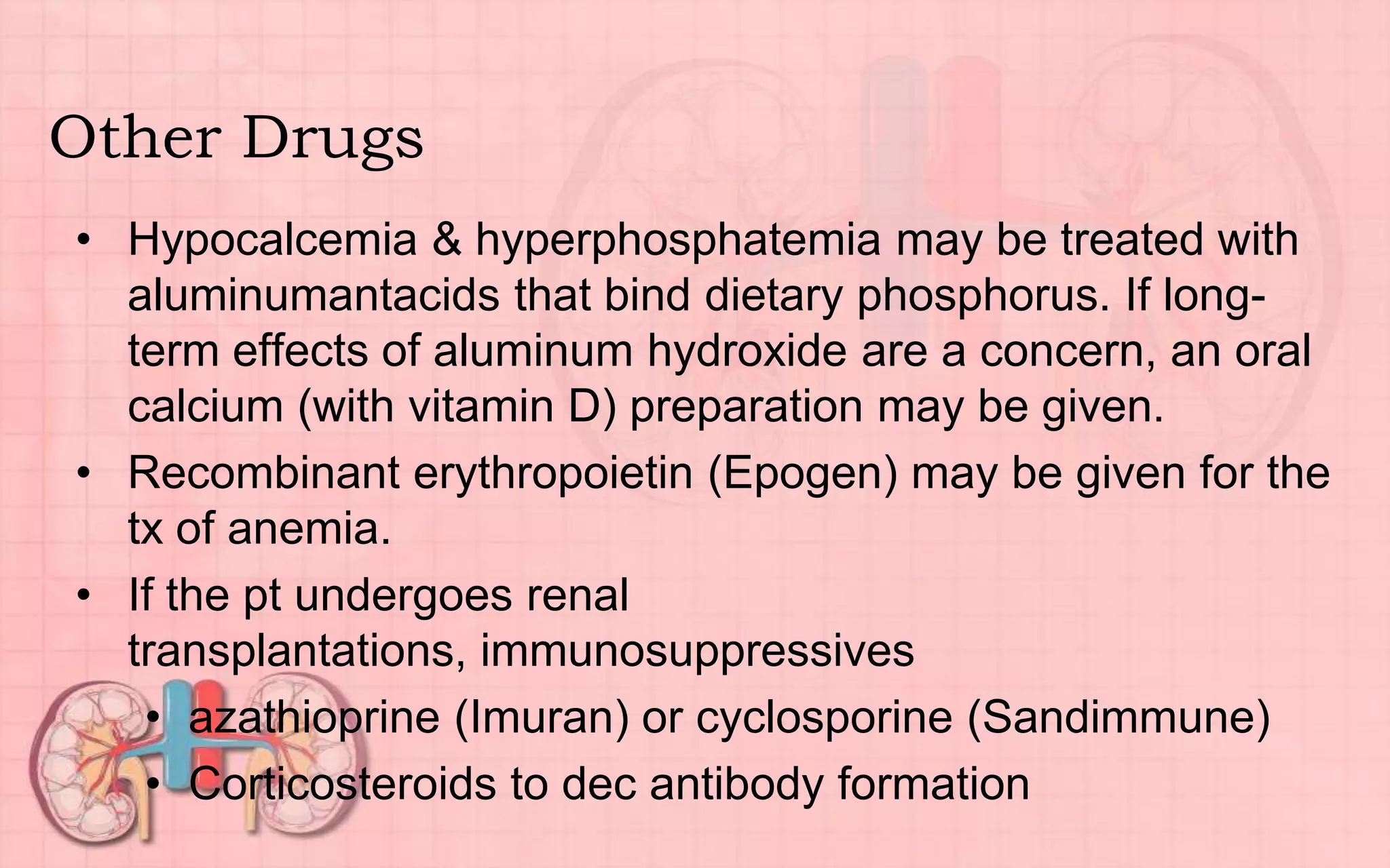 Other Drugs
• Hypocalcemia & hyperphosphatemia may be treated with
aluminumantacids that bind dietary phosphorus. If long-
term effects of aluminum hydroxide are a concern, an oral
calcium (with vitamin D) preparation may be given.
• Recombinant erythropoietin (Epogen) may be given for the
tx of anemia.
• If the pt undergoes renal
transplantations, immunosuppressives
• azathioprine (Imuran) or cyclosporine (Sandimmune)
• Corticosteroids to dec antibody formation
 