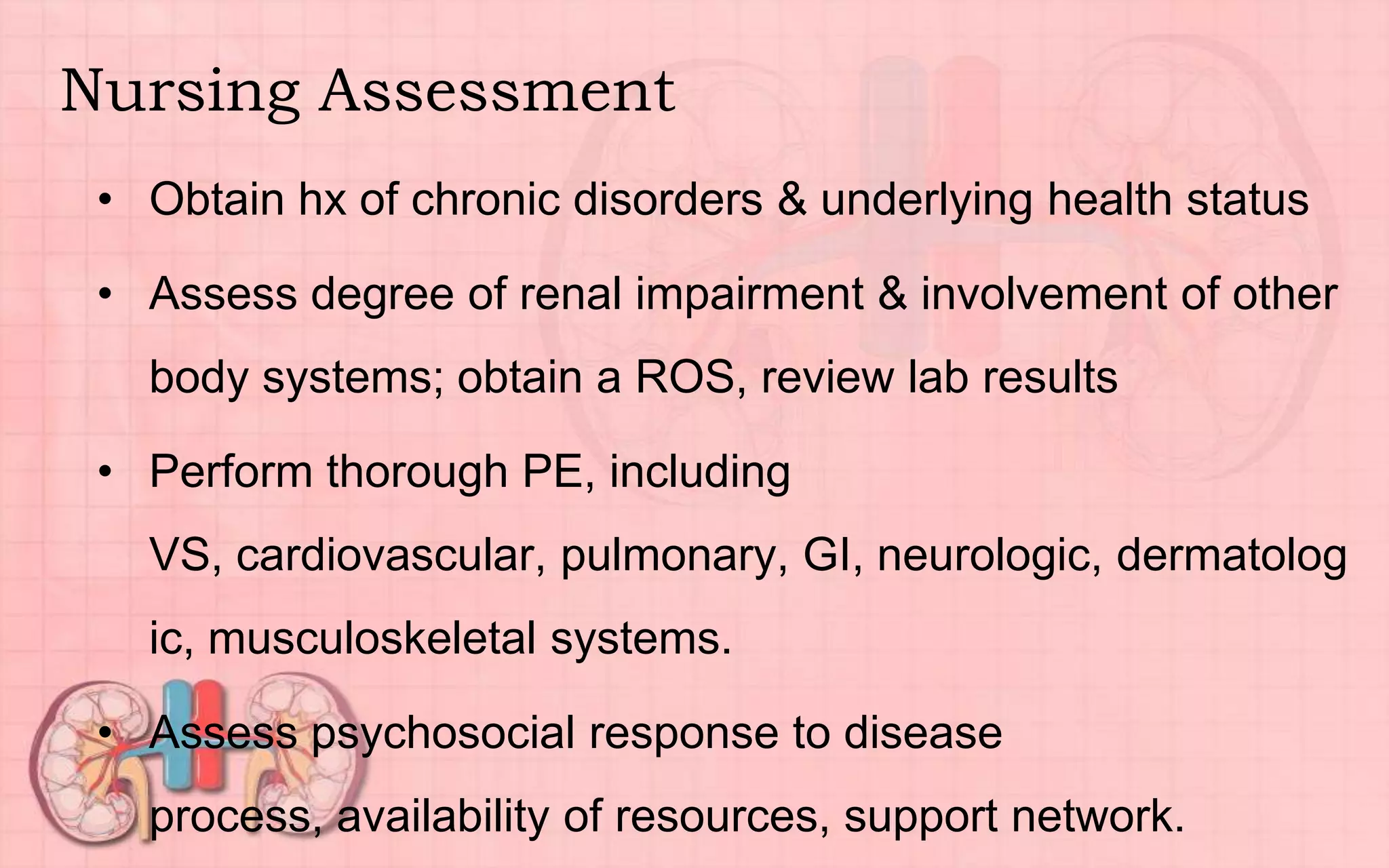 Nursing Assessment
• Obtain hx of chronic disorders & underlying health status
• Assess degree of renal impairment & involvement of other
body systems; obtain a ROS, review lab results
• Perform thorough PE, including
VS, cardiovascular, pulmonary, GI, neurologic, dermatolog
ic, musculoskeletal systems.
• Assess psychosocial response to disease
process, availability of resources, support network.
 