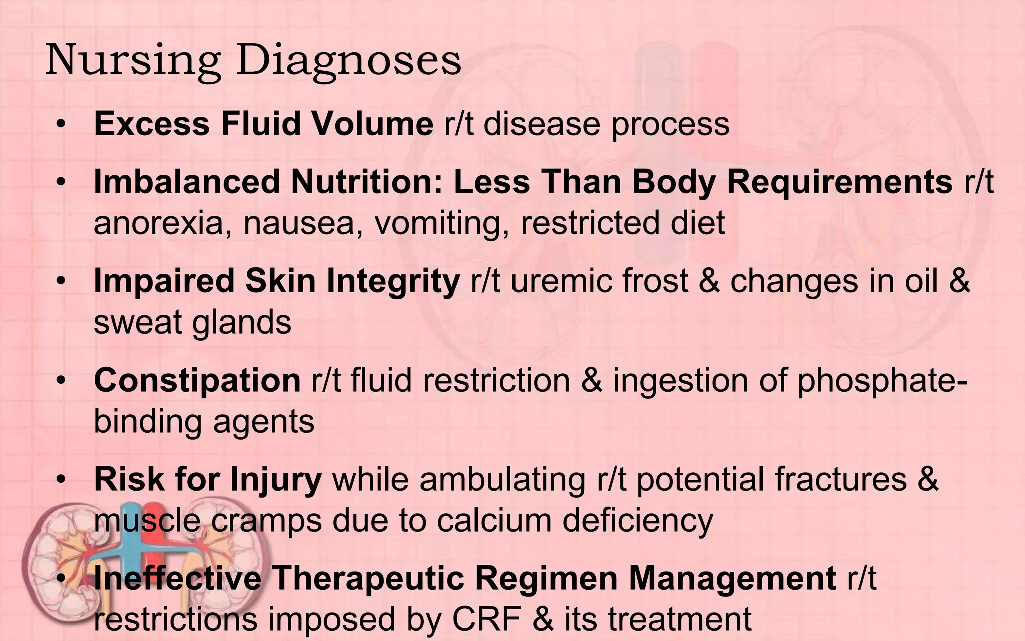 Nursing Diagnoses
• Excess Fluid Volume r/t disease process
• Imbalanced Nutrition: Less Than Body Requirements r/t
anorexia, nausea, vomiting, restricted diet
• Impaired Skin Integrity r/t uremic frost & changes in oil &
sweat glands
• Constipation r/t fluid restriction & ingestion of phosphate-
binding agents
• Risk for Injury while ambulating r/t potential fractures &
muscle cramps due to calcium deficiency
• Ineffective Therapeutic Regimen Management r/t
restrictions imposed by CRF & its treatment
 