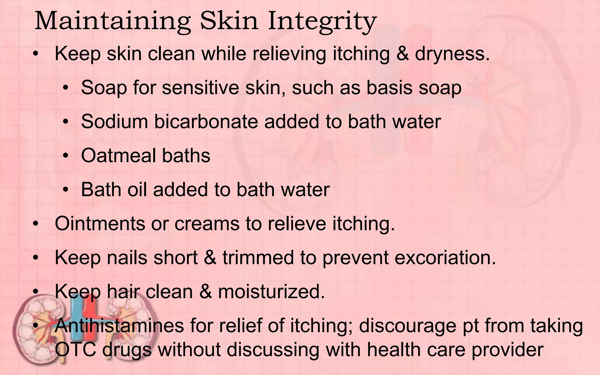 Maintaining Skin Integrity
• Keep skin clean while relieving itching & dryness.
• Soap for sensitive skin, such as basis soap
• Sodium bicarbonate added to bath water
• Oatmeal baths
• Bath oil added to bath water
• Ointments or creams to relieve itching.
• Keep nails short & trimmed to prevent excoriation.
• Keep hair clean & moisturized.
• Antihistamines for relief of itching; discourage pt from taking
OTC drugs without discussing with health care provider
 