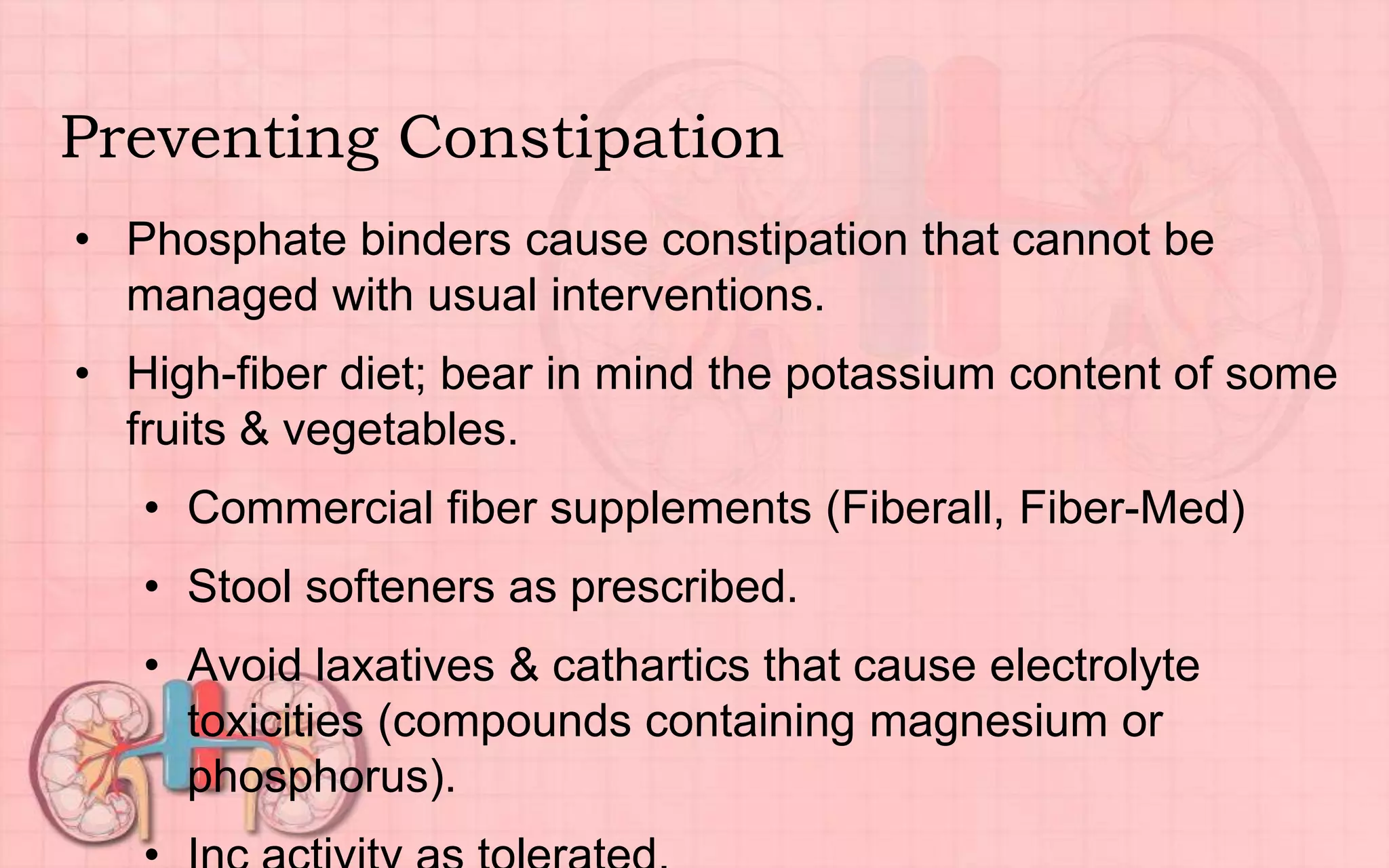 Preventing Constipation
• Phosphate binders cause constipation that cannot be
managed with usual interventions.
• High-fiber diet; bear in mind the potassium content of some
fruits & vegetables.
• Commercial fiber supplements (Fiberall, Fiber-Med)
• Stool softeners as prescribed.
• Avoid laxatives & cathartics that cause electrolyte
toxicities (compounds containing magnesium or
phosphorus).
 