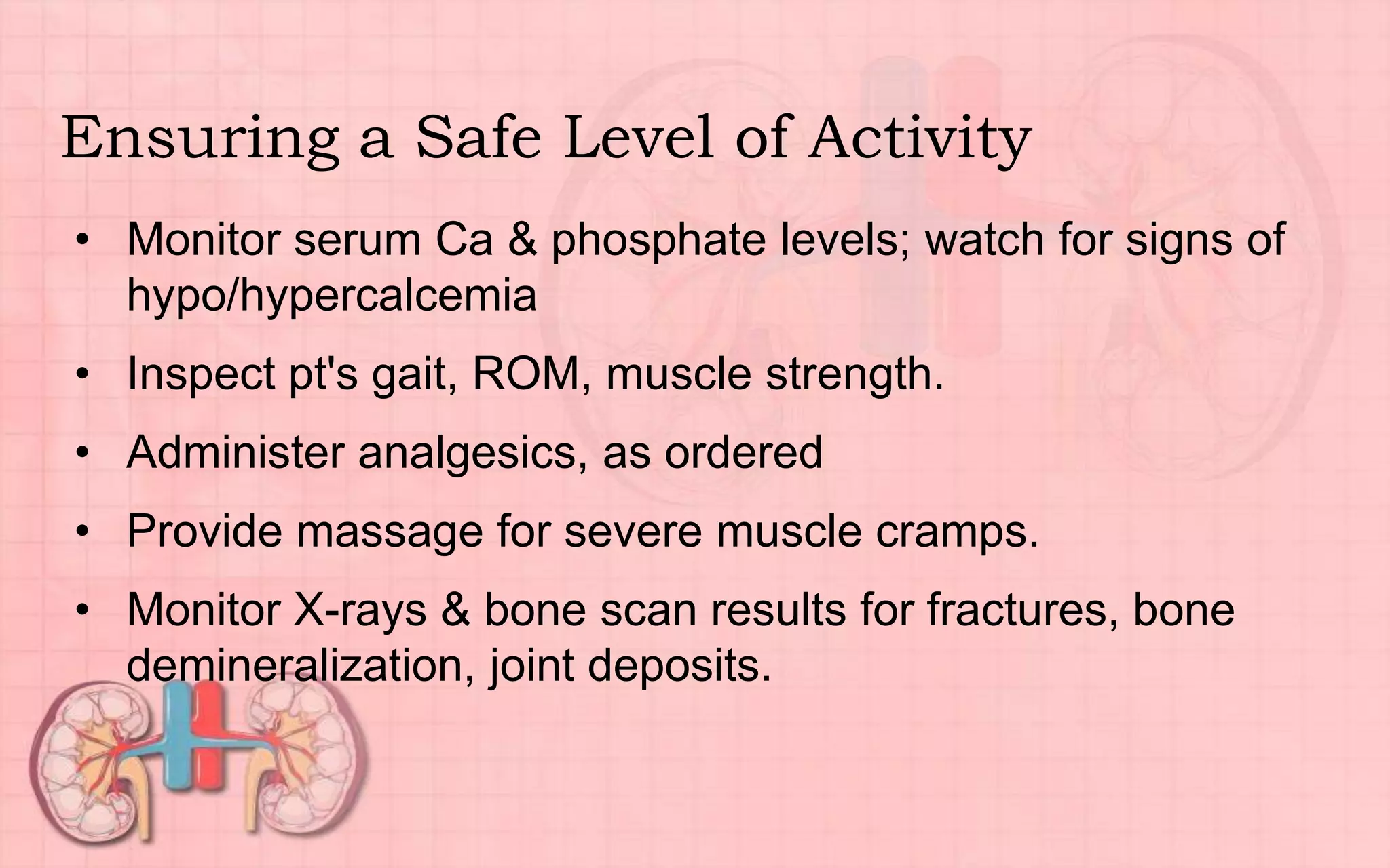 Ensuring a Safe Level of Activity
• Monitor serum Ca & phosphate levels; watch for signs of
hypo/hypercalcemia
• Inspect pt's gait, ROM, muscle strength.
• Administer analgesics, as ordered
• Provide massage for severe muscle cramps.
• Monitor X-rays & bone scan results for fractures, bone
demineralization, joint deposits.
 