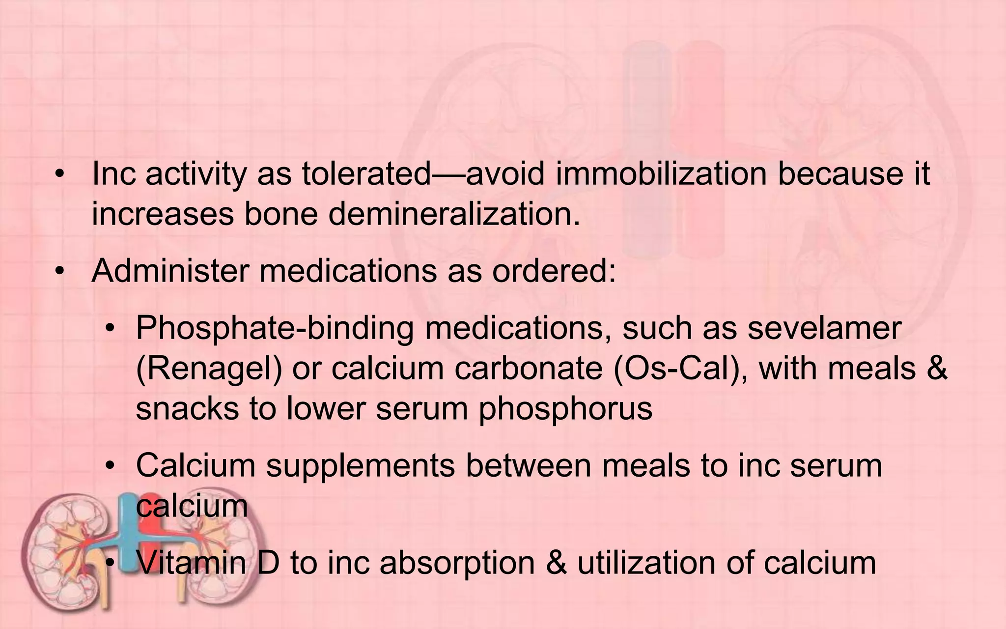 • Inc activity as tolerated—avoid immobilization because it
increases bone demineralization.
• Administer medications as ordered:
• Phosphate-binding medications, such as sevelamer
(Renagel) or calcium carbonate (Os-Cal), with meals &
snacks to lower serum phosphorus
• Calcium supplements between meals to inc serum
calcium
• Vitamin D to inc absorption & utilization of calcium
 