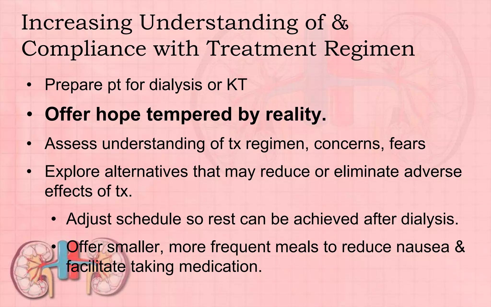 Increasing Understanding of &
Compliance with Treatment Regimen
• Prepare pt for dialysis or KT
• Offer hope tempered by reality.
• Assess understanding of tx regimen, concerns, fears
• Explore alternatives that may reduce or eliminate adverse
effects of tx.
• Adjust schedule so rest can be achieved after dialysis.
• Offer smaller, more frequent meals to reduce nausea &
facilitate taking medication.
 