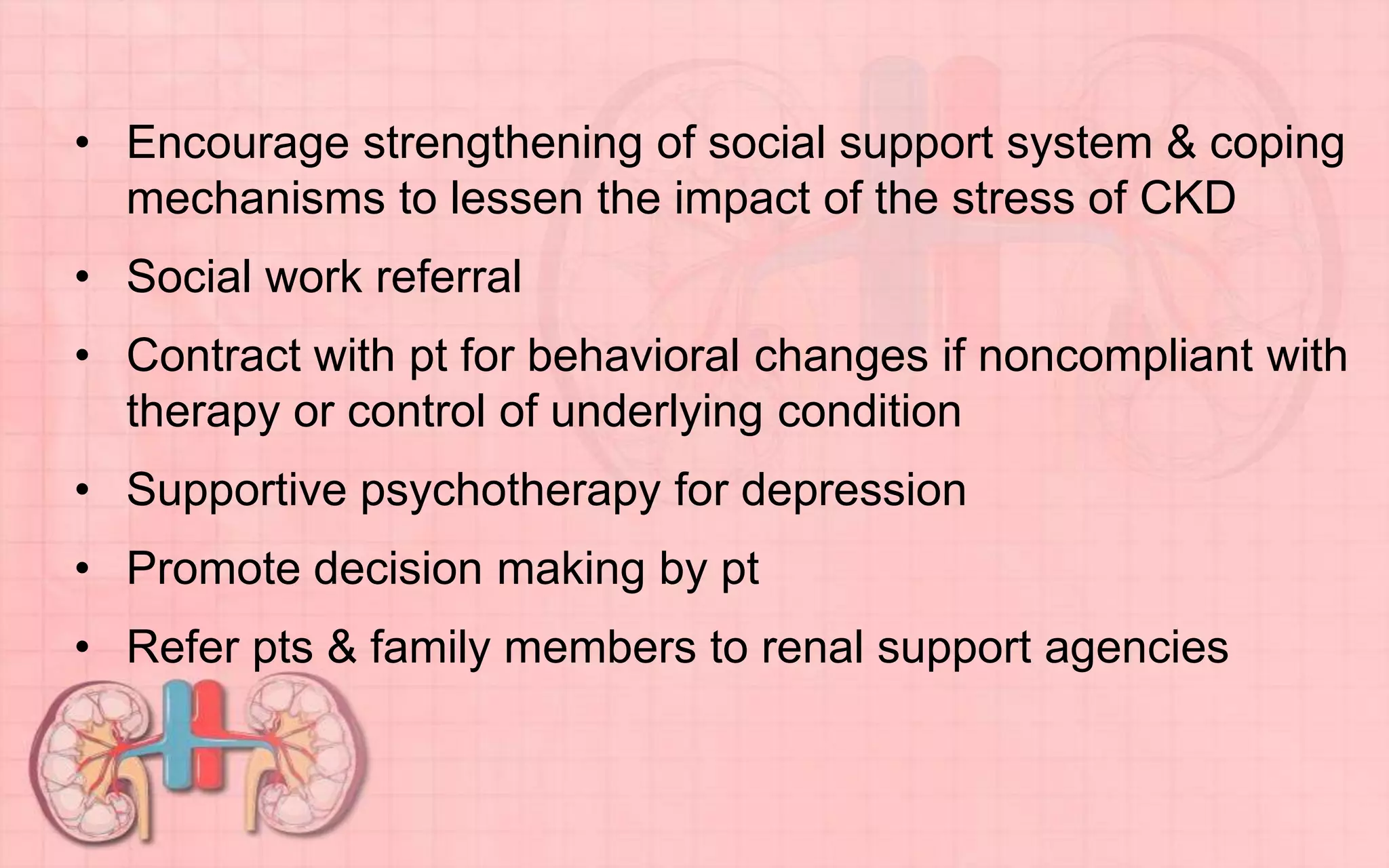 • Encourage strengthening of social support system & coping
mechanisms to lessen the impact of the stress of CKD
• Social work referral
• Contract with pt for behavioral changes if noncompliant with
therapy or control of underlying condition
• Supportive psychotherapy for depression
• Promote decision making by pt
• Refer pts & family members to renal support agencies
 