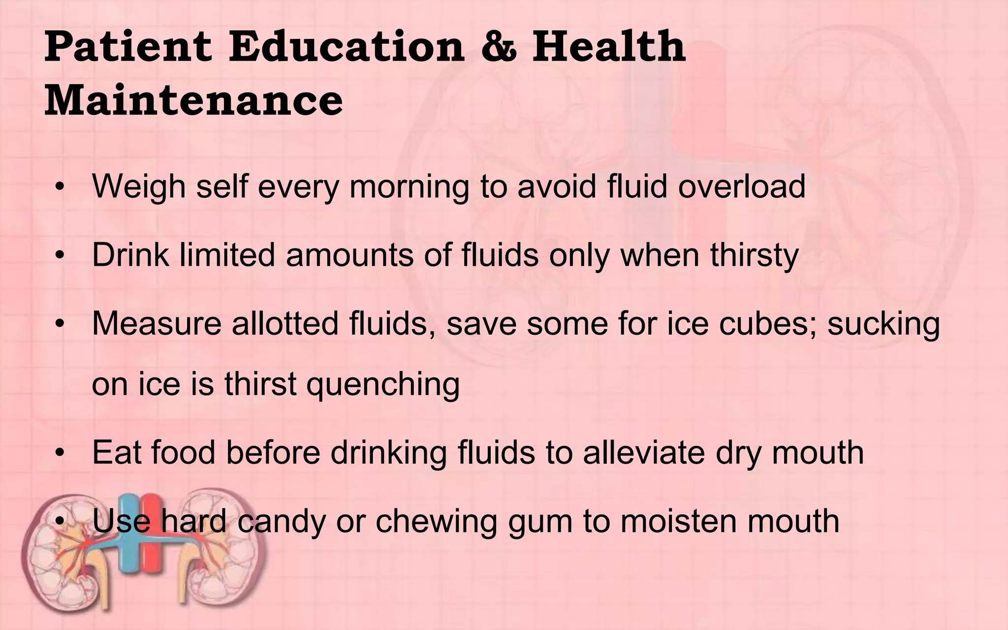 Patient Education & Health
Maintenance
• Weigh self every morning to avoid fluid overload
• Drink limited amounts of fluids only when thirsty
• Measure allotted fluids, save some for ice cubes; sucking
on ice is thirst quenching
• Eat food before drinking fluids to alleviate dry mouth
• Use hard candy or chewing gum to moisten mouth
 