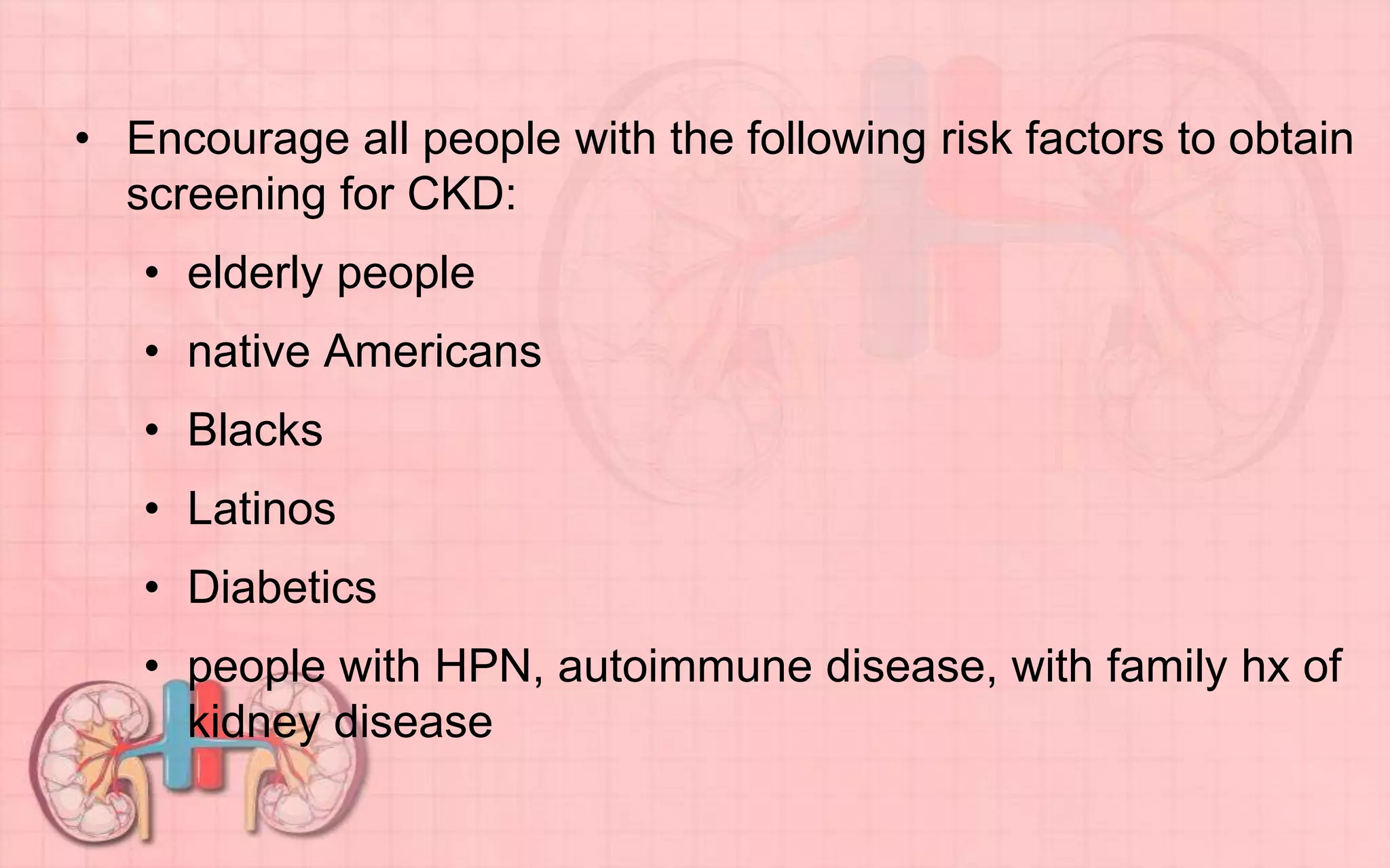 • Encourage all people with the following risk factors to obtain
screening for CKD:
• elderly people
• native Americans
• Blacks
• Latinos
• Diabetics
• people with HPN, autoimmune disease, with family hx of
kidney disease
 