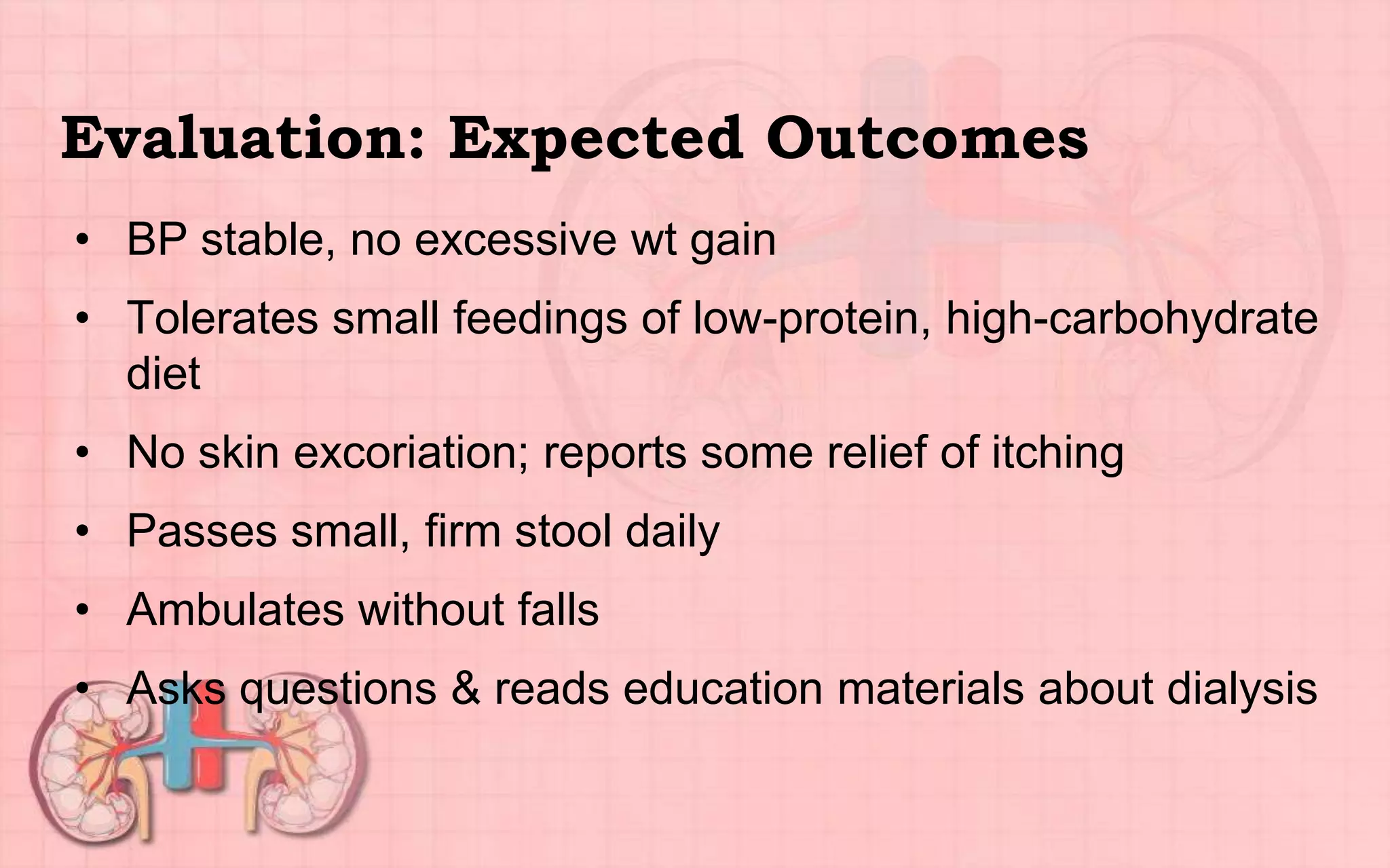 Evaluation: Expected Outcomes
• BP stable, no excessive wt gain
• Tolerates small feedings of low-protein, high-carbohydrate
diet
• No skin excoriation; reports some relief of itching
• Passes small, firm stool daily
• Ambulates without falls
• Asks questions & reads education materials about dialysis
 
