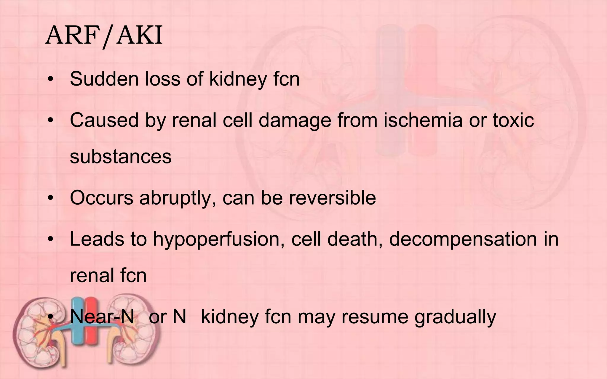 ARF/AKI
• Sudden loss of kidney fcn
• Caused by renal cell damage from ischemia or toxic
substances
• Occurs abruptly, can be reversible
• Leads to hypoperfusion, cell death, decompensation in
renal fcn
• Near-N or N kidney fcn may resume gradually
 