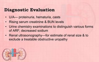 Diagnostic Evaluation
• U/A— proteinuria, hematuria, casts
• Rising serum creatinine & BUN levels
• Urine chemistry examinations to distinguish various forms
of ARF; decreased sodium
• Renal ultrasonography—for estimate of renal size & to
exclude a treatable obstructive uropathy
 