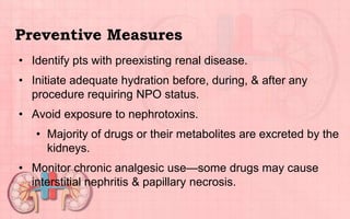 Preventive Measures
• Identify pts with preexisting renal disease.
• Initiate adequate hydration before, during, & after any
procedure requiring NPO status.
• Avoid exposure to nephrotoxins.
• Majority of drugs or their metabolites are excreted by the
kidneys.
• Monitor chronic analgesic use—some drugs may cause
interstitial nephritis & papillary necrosis.
 