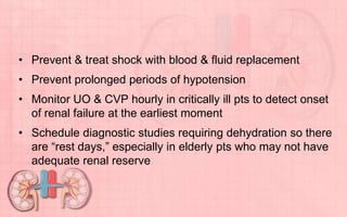 • Prevent & treat shock with blood & fluid replacement
• Prevent prolonged periods of hypotension
• Monitor UO & CVP hourly in critically ill pts to detect onset
of renal failure at the earliest moment
• Schedule diagnostic studies requiring dehydration so there
are “rest days,” especially in elderly pts who may not have
adequate renal reserve
 