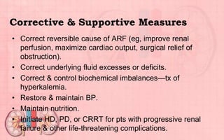 Corrective & Supportive Measures
• Correct reversible cause of ARF (eg, improve renal
perfusion, maximize cardiac output, surgical relief of
obstruction).
• Correct underlying fluid excesses or deficits.
• Correct & control biochemical imbalances—tx of
hyperkalemia.
• Restore & maintain BP.
• Maintain nutrition.
• Initiate HD, PD, or CRRT for pts with progressive renal
failure & other life-threatening complications.
 